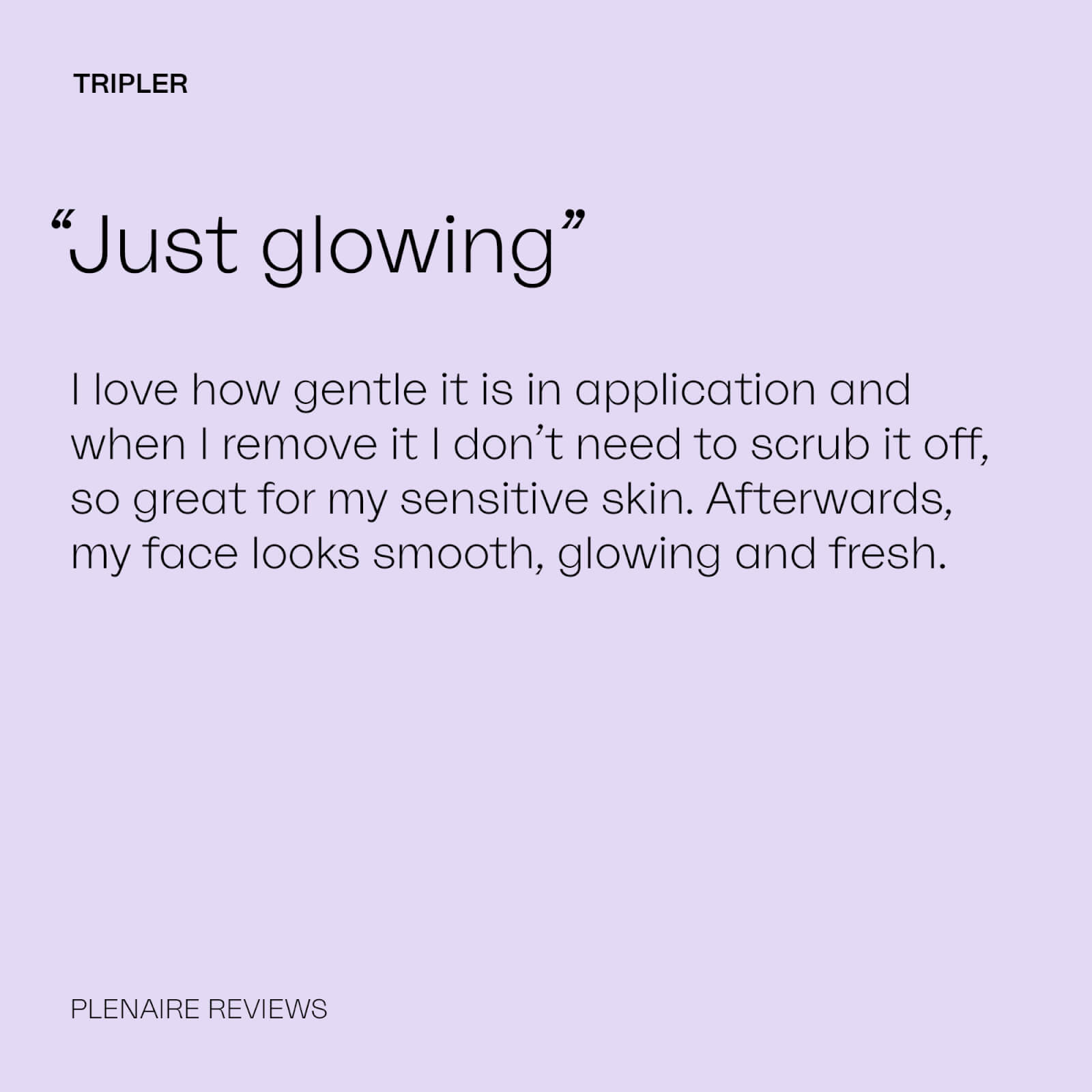 TRIPLER
              “Just glowing”
              I love how gentle it is in application and when I remove it I don't need to scrub it off, so great for my sensitive skin. Afterwards, my face looks smooth, glowing and fresh.
              PLENAIRE REVIEWS