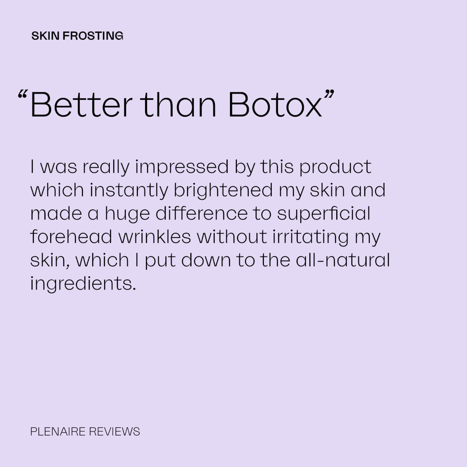 SKIN FROSTING
              “Better than Botox”
              I was really impressed by this product which instantly brightened my skin and made a huge difference to superficial forehead wrinkles without irritating my skin, which I put down to the all-natural ingredients.
              PLENAIRE REVIEWS