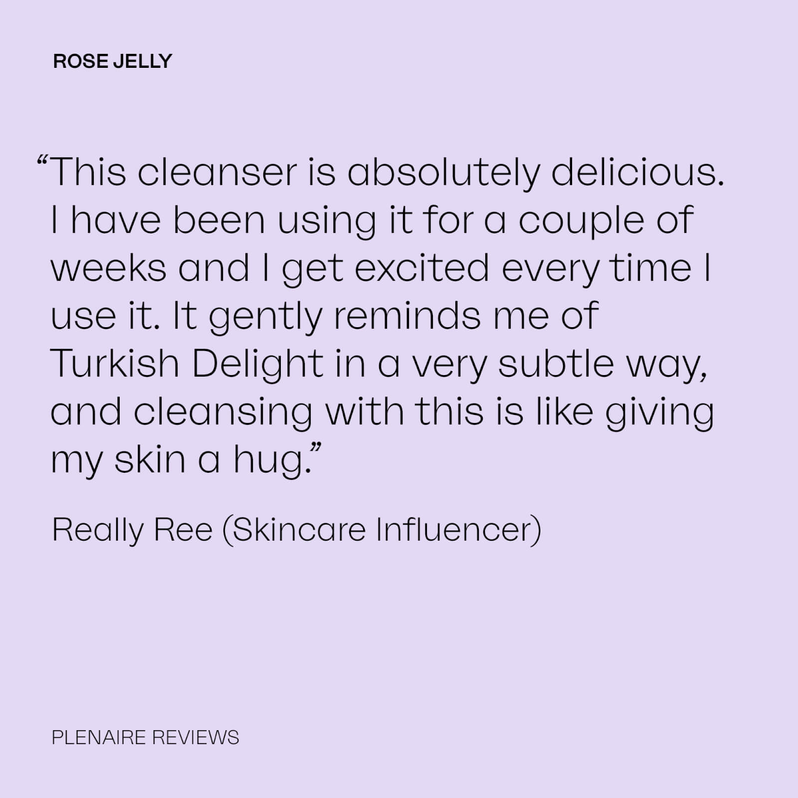 ROSE JELLY
              “This cleanser is absolutely delicious. Thave been using it for a couple of weeks and I get excited every time || use it. It gently reminds me of Turkish Delight in a very subtle way, and cleansing with this is like giving my skin a hug.” Really Ree (Skincare Influencer)
              PLENAIRE REVIEWS