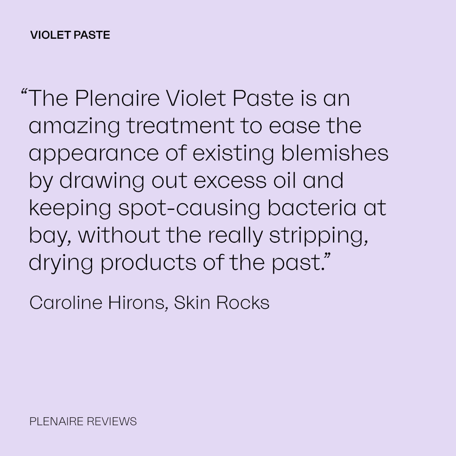 VIOLET PASTE “The Plenaire Violet Paste is an amazing treatment to ease the appearance of existing blemishes by drawing out excess oil and keeping spot-causing bacteria at bay, without the really stripping, drying products of the past.