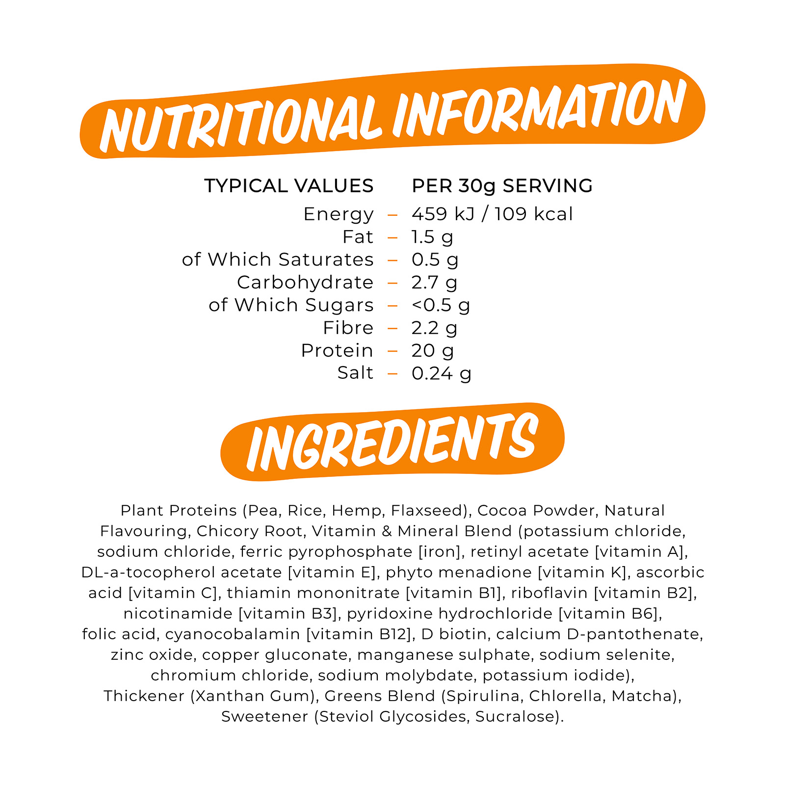 

                          TYPICAL VALUES PER 30g SERVING Energy 459 kJ /109 kcal Fat 1.5 g of Which Saturates 0.5 g Carbohydrate 2.7 g of Which Sugars <0.5 g Fibre 2.2 g Protein 20 g Salt 0.24 g 

                          Plant Proteins (Pea, Rice, Hemp, Flaxseed), Cocoa Powder, Natural Flavouring, Chicory Root, Vitamin & Mineral Blend (potassium chloride, sodium chloride, ferric pyrophosphate [iron], retinyl acetate [vitamin A], DL-a-tocopherol acetate [vitamin E], phyto menadione [vitamin K], ascorbic acid [vitamin C], thiamin mononitrate [vitamin B1], riboflavin [vitamin B2], nicotinamide [vitamin B3], pyridoxine hydrochloride [vitamin B6], folic acid, cyanocobalamin [vitamin B12], D biotin, calcium D-pantothenate, zinc oxide, copper gluconate, manganese sulphate, sodium selenite, chromium chloride, sodium molybdate, potassium iodide), Thickener (Xanthan Gum), Greens Blend (Spirulina, Chlorella, Matcha), Sweetener (Steviol Glycosides, Sucralose). 

                          