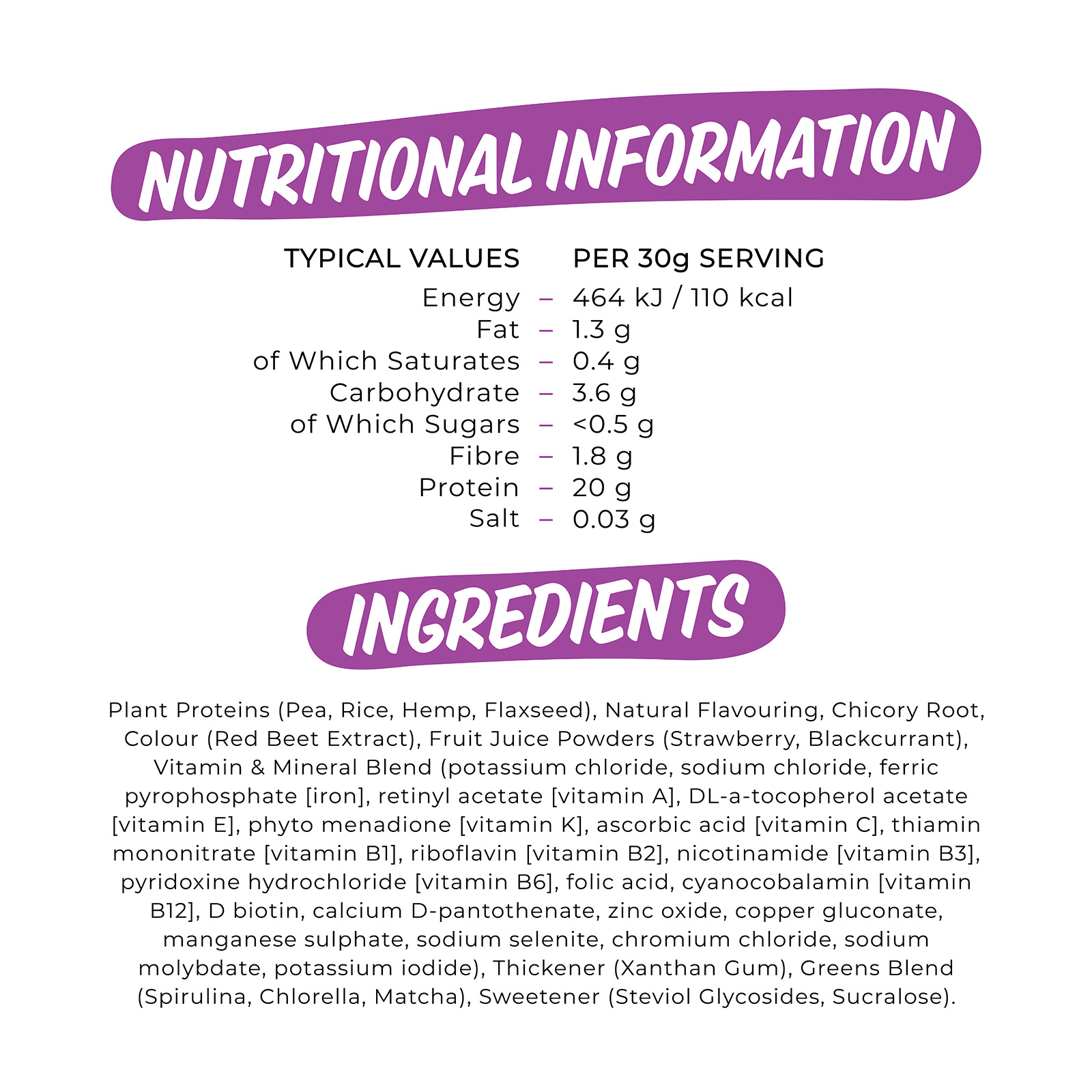 

                          TYPICAL VALUES PER 30g SERVING Energy 464 kJ /110 kcal Fat 1.3 g of Which Saturates 0.4 g Carbohydrate 3.6 g of Which Sugars <0.5 g Fibre 1.8 g Protein 20 g Salt 0.03 g 

                          Plant Proteins (Pea, Rice, Hemp, Flaxseed), Natural Flavouring, Chicory Root, Colour (Red Beet Extract), Fruit Juice Powders (Strawberry, Blackcurrant), Vitamin & Mineral Blend (potassium chloride, sodium chloride, ferric pyrophosphate [iron], retinyl acetate [vitamin A], DL-a-tocopherol acetate [vitamin E], phyto menadione [vitamin K], ascorbic acid [vitamin C], thiamin mononitrate [vitamin Efl], riboflavin [vitamin B2], nicotinamide [vitamin B3], pyridoxine hydrochloride [vitamin B6], folic acid, cyanocobalamin [vitamin B12], D biotin, calcium D-pantothenate, zinc oxide, copper gluconate, manganese sulphate, sodium selenite, chromium chloride, sodium molybdate, potassium iodide), Thickener (Xanthan Gum), Greens Blend (Spirulina, Chlorella, Matcha), Sweetener (Steviol Glycosides, Sucralose). 

                          