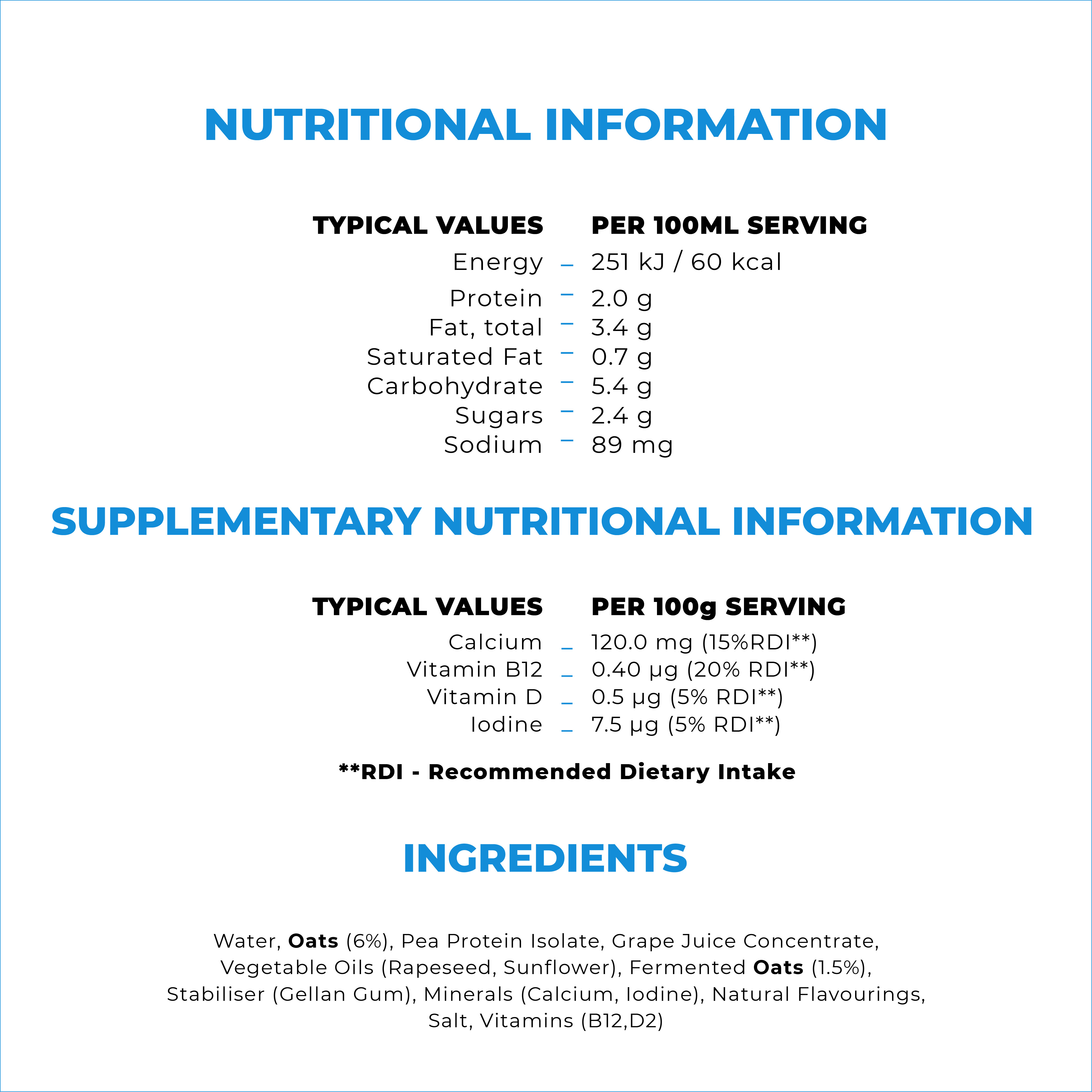 

                                  TYPICAL VALUES Energy Protein Fat, total Saturated Fat Carbohydrate Sugars Sodium 
                                  PER 100ML SERVING - 251 kJ / 60 kcal - 2.0 g - 3.4 g - 0.7 g - 5.4 g - 2.4 g - 89 mg 
                                  CUPPLEMENTARY NUTRITIONAL INFORMATION 
                                  TYPICAL VALUES Calcium Vitamin B12 Vitamin D Iodine 
                                  PER 100g SERVING _ 120.0 mg (15%RDI**) _ 0.40 pg (20% RDI**) - 0.5 pg (5% RDI**) _ 7.5 pg (5% RDI**) 
                                  **RDI - Recommended Dietary Intake 

                                  Water, Oats (6%), Pea Protein Isolate, Grape Juice Concentrate, Vegetable Oils (Rapeseed, Sunflower), Fermented Oats (1.5%), Stabiliser (Gellan Gum), Minerals (Calcium, Iodine), Natural Flavourings, Salt, Vitamins (B12,D2) 

                                  