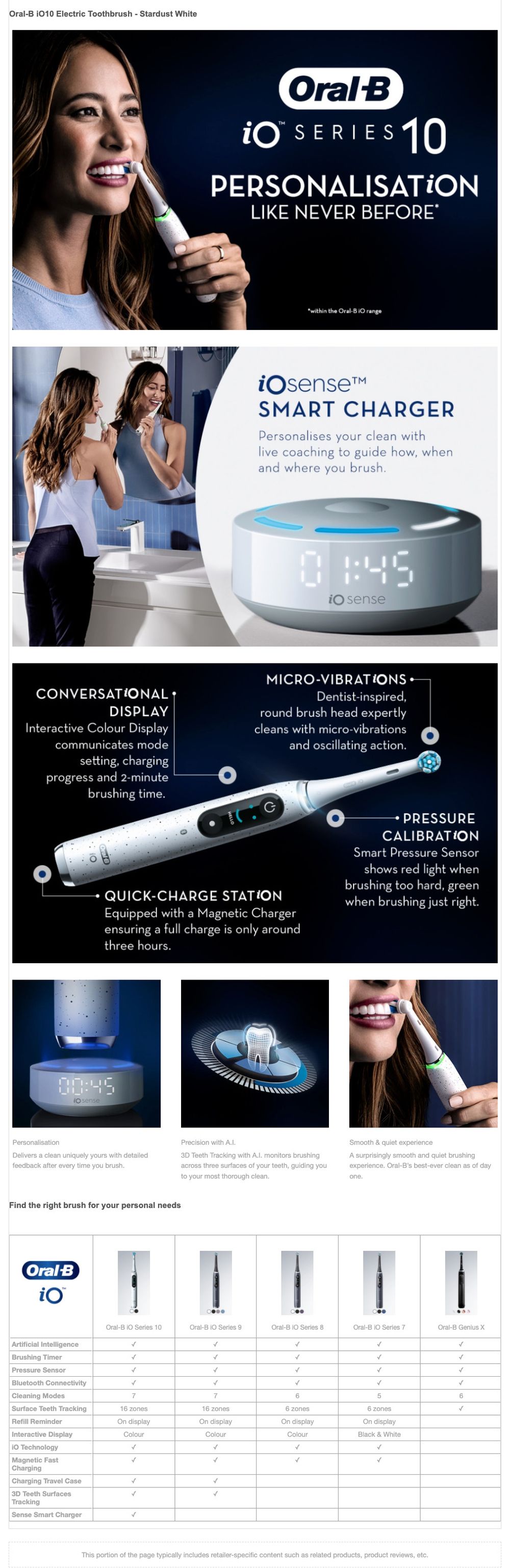 Oral-B iO 10 Electric Toothbrush - Stardust White
                          Oral B FOR SERIES 10 PERSONALISATION LIKE NEVER BEFORE within the Oral-B 10 range
                          iO senset SMART CHARGER Personalises your clean with live coaching to guide how, when and where you brush.
                          io sense
                          CONVERSATIONAL DISPLAY Interactive Colour Display communicates mode setting, charging progress and 2-minute brushing time.
                          MICRO-VIBRATIONS Dentist-inspired round brush head expertly cleans with micro-vibrations and oscillating action.
                          PRESSURE CALIBRATION Smart Pressure Sensor shows red light when brushing too hard, green when brushing just right.
                          QUICK-CHARGE STATION Equipped with a Magnetic Charger ensuring a full charge is only around three hours.
                          Personalisation Delivers a clean uniquely yours with detailed feedback after every time you brush.
                          Precision with A.I 3D Teeth Tracking with A.I. monitors brushing across three surfaces of your teeth, guiding you to your most thorough clean.
                          Smooth & quiet experience A surprisingly smooth and quiet brushing experience. Oral-B's best-ever clean as of day one.
                          Find the right brush for your personal needs
                          Oral B
                          io
                          IO Technology
                          Magnetic Fast Charging Charging Travel Case 3D Teeth Surfaces Tracking Sense Smart Charger
                          This portion of the page typically includes retailer-specific content such as related products, product reviews.