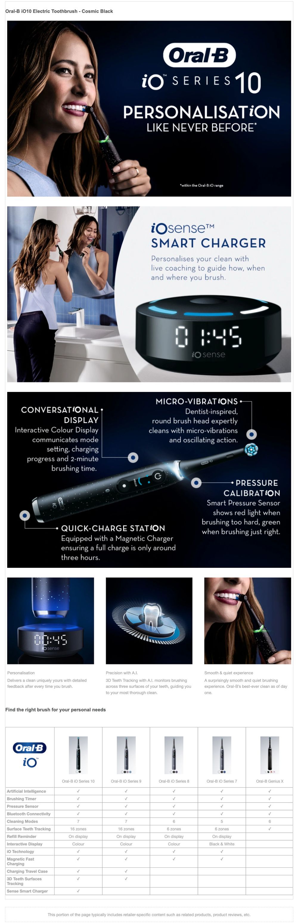 Oral-B 1010 Electric Toothbrush - Cosmic Black
                                  Oral B POR SERIES 10
                                  PERSONALISATION
                                  LIKE NEVER BEFORE
                                  within the Oral-B Orange
                                  iOsenset SMART CHARGER Personalises your clean with live coaching to guide how, when and where you brush.
                                  io sense
                                  CONVERSATIONAL
                                  DISPLAY Interactive Colour Display communicates mode
                                  setting, charging progress and 2-minute
                                  brushing time.
                                  MICRO-VIBRATIONS
                                  Dentist-inspired, 'round brush head expertly cleans with micro-vibrations
                                  and oscillating action.
                                  стро
                                  PRESSURE
                                  CALIBRATION Smart Pressure Sensor
                                  shows red light when brushing too hard, green when brushing just right.
                                  QUICK-CHARGE STATION Equipped with a Magnetic Charger ensuring a full charge is only around three hours.
                                  00:45
                                  lo sense
                                  Personalisation Delivers a clean uniquely yours with detailed feedback after every time you brush.
                                  Precision with A.I. 3D Teeth Tracking with A.l. monitors brushing across three surfaces of your teeth, guiding you to your most thorough clean.
                                  Smooth & quiet experience A surprisingly smooth and quiet brushing experience. Oral-B's best-ever clean as of day
                                  one.
                                  Find the right brush for your personal needs
                                  Oral B
                                  Oral-B IO Series 10
                                  Oral-B IO Series 9
                                  Oral-B IO Series 8
                                  Oral-B IO Series 7
                                  Oral-B Genius X
                                  Artificial Intelligence Brushing Timer Pressure Sensor Bluetooth Connectivity Cleaning Modes Surface Teeth Tracking Refill Reminder Interactive Display io Technology Magnetic Fast Charging Charging Travel Case 3D Teeth Surfaces Tracking Sense Smart Charger
                                  16 zones On display
                                  Colour
                                  16 zones On display
                                  Colour
                                  6 zones On display
                                  Colour
                                  6 zones On display Black & White
                                  This portion of the page typically includes retailer-specific content such as related products, product reviews, etc.