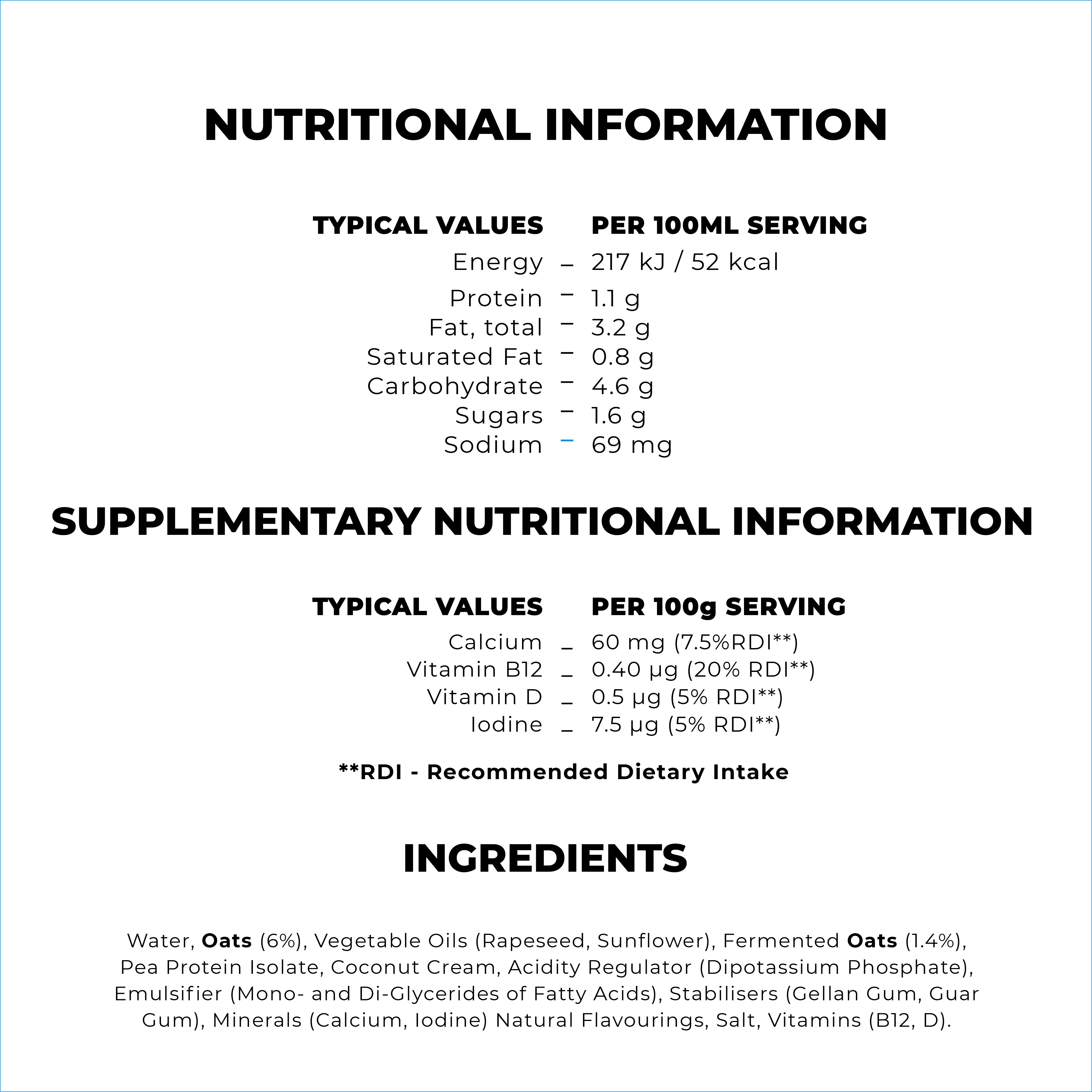 
                                  TYPICAL VALUES Energy Protein Fat, total Saturated Fat Carbohydrate Sugars Sodium 
                                  PER 100ML SERVING 217 kJ / 52 kcal 1.1 g - 3.2 g 0.8 g 4.6 g 1.6 g 69 mg 
                                  CUPPLEMENTARY NUTRITIONAL INFORMATION 
                                  TYPICAL VALUES 
                                  Calcium _ Vitamin B12 _ Vitamin D _ Iodine _ 
                                  PER 100g SERVING 60 mg (7.5%RDI**) 0.40 pg (20% RDI**) 0.5 pg (5% RDI**) 7.5 pg (5% RDI**) 
                                  **RDI - Recommended Dietary Intake 

                                  Water, Oats (6%), Vegetable Oils (Rapeseed, Sunflower), Fermented Oats (1.4%), Pea Protein Isolate, Coconut Cream, Acidity Regulator (Dipotassium Phosphate), Emulsifier (Mono- and Di-Glycerides of Fatty Acids), Stabilisers (Gellan Gum, Guar Gum), Minerals (Calcium, Iodine) Natural Flavourings, Salt, Vitamins (B12, D). 
                                  