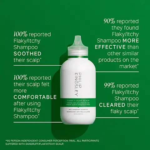 Image 1, 100% reported Flaky/Itchy Shampoo SOOTHED their scalp 100% reported their scalp felt more COMFORTABLE after using Flaky/Itchy Shampoo* KINGSLEY PHILIP FLAKY / ITCHY SCALP 90% reported they found Flaky/Itchy Shampoo MORE EFFECTIVE than other similar products on the market* 99% reported Flaky/Itchy Shampoo CLEARED their flaky scalp* *95 PERSON INDEPENDENT CONSUMER PERCEPTION TRIAL. ALL PARTICIPANTS SUFFERED WITH DANDRUFF/FLAKY/ITCHY SCALP. Image 2, KEY INGREDIENTS ALOE BARBADENSIS LEAF JUICE Helps to calm the scalp and condition the hair COCAMIDOPROPYL BETAINE Gently but effectively cleanses the hair and scalp CASTOR OIL Helps to lock in moisture Image 3, KEY BENEFITS Cleansing and clarifying Clears flaking and oil build-up Safe for color-treated hair Gentle enough for daily use Image 4, KINGSLEY PHILIP FLAKY SCALP CLEANSING SHAMPO HOW TO USE 1. Wet hair and lather well with a gentle kneading of the scalp for 60 seconds 2. Rinse and repeat 3. Follow with the correct Philip Kingsley Conditioner and Scalp Toner for flaky scalps Image 5, FLAKY/ITCHY SCALP DRY SHAMPOO FLAKY/ITCHY SCALP SHAMPOO KINGSLEY PHILI FLAKY/ITCHY SCALP CALMING SCALP MASK KINGSLEY PHILIP KINGSLEY PHILIP KINGSLEY PHILIP FLAKY/ITCHY SCALP CONDITIONER FLAKY/ITCHY SCALP TONER