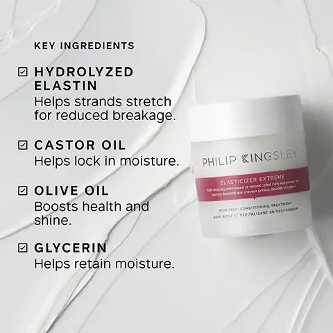 Image 1 - Image shows a jar of Philip Kingsley Elasticizer Extreme on a textured background with the following key ingredient list: Hydrolyzed Elastin helps strands stretch for reduced breakage, Castor Oil helps lock in moisture, Olive Oil boosts health and shine, Glycerin helps retain moisture.
              Image 10 - A container of Philip Kingsley Elasticizer Extreme is surrounded by white fabric, with instructions for use including icons and text that read: apply to damp hair before shampooing, apply to mid-lengths and ends, cover with shower cap or towel, leave for 20 minutes, rinse and follow with shampoo and conditioner.
              Image 2 - A smiling woman with curly hair is shown on the left side, and on the right side are three key benefits listed: clinically proven to reduce breakage after one use, the solution to stronger, healthier-looking hair, and intensely rehydrates fragile hair and redefines curls.
              Image 3 - The image shows two side-by-side views of a woman’s hair; the left side displays frizzy, unstyled curls labeled Before, and the right side shows smooth, well-defined curls labeled After.
              Image 4 - A woman with dark skin and a white towel wrapped around her hair is smiling gently with her eyes closed, and the image features text that reads Trichologist Tip: After applying Elasticizer, wrap hair in a warm towel. The heat created helps lift the cuticles, allowing the treatment to penetrate more effectively.
              Image 5 - Image of two hair care product containers, one prominently labeled ELASTICIZER EXTREME with the brand name PHILIP KINGSLEY, alongside text that states CLINICALLY PROVEN to reduce breakage after one use, 100% reported hair felt DEEPLY MOISTURISED, and 96% reported hair felt MORE RESILIENT.
              Image 6 - A hand holds a jar of Philip Kingsley Elasticizer Extreme with a creamy product displayed on top, accompanied by a quote about improved hair manageability, bounciness of curls, and shininess.
              Image 9 - Image shows three circular images of key ingredients surrounded by a pink background: castor oil with seeds, olive oil with green olives, and hydrolyzed elastin with textured strands, with text labeling each ingredient and their benefits.
