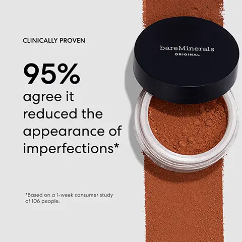 Image 1,95% agree it reduced the appearance of imperfections. Image 2, model arm swatch of all the shades including Fair,Light On, Goldenry, Golden Ton 20, Fairvoy00, Light Beige 09, Medium Ton 18, Golden Dark 25, Fowly Light 03, Medium Beige 12, Golden Nude, Golden For 04, Golden Beige 13, Ton Nude, Medium Dork, Fairy Medium 06, Golden Medium 14, Ton, Warm Deep 27, Soft Medium, Medium 10, Neutral Medium 15, Neutralory 06, Wam Ton 22, Deepest Deep 30, NeDep, Golden Deep 2. Image 3, bareMinerals ORIGINAL Loose Mineral Foundation & Beautiful Finish Brush BEAU Swirl a small amount in the lid until it disappears into the brush Tap away excess Buff in a circular motion, from the outside of your face inward. Image 4, bareMinerals FIND YOUR SMADE ORIGINAL LOOSE MINERAL FOUNDATION Brood Spectrum SPF 15 Step Find your intensity Step 2 Determine your undertone Step 3: Get your perfect shade. Image 5, FAIR 01 Very fair. Pink hue.
              VERY FAIR TO VERY LIGHT W N FAIR IVORY 02 Very fair. Peach hue. W FAIRLY LIGHT 03 Very fair. Subtle peach hue. GOLDEN FAIR 04 Very fair. Yellow hue. FAIRLY MEDIUM 05 SOFT MEDIUM 11 Fair. Pink hue. Very light. Pink hue. Image 6, N VERY LIGHT TO LIGHT N NEUTRAL IVORY 06 Very light. Peach hue. LIGHT 08 Very light. Subtle yellow hue. GOLDEN IVORY 07 Very light. Yellow hue. W N W LIGHT BEIGE 09 Light. Pink hue. MEDIUM BEIGE 12 Light. Peach hue. GOLDEN BEIGE 13 Light. Yellow hue. Image 7, W GOLDEN MEDIUM 14 Light. Subtle peach hue. GOLDEN TAN 20 Medium-tan. Rosy hue. LIGHT TO MEDIUM-TAN MEDIUM 10 Medium. Pink hue. N NEUTRAL MEDIUM 15 Medium. Peach hue. C GOLDEN NUDE 16 Medium-tan. Peach hue. N N MEDIUM TAN 18 Medium-tan. Subtle rosy hue. Image 8, DARK TO VERY DEEP W N WARM DARK 26 Dark. Golden hue. MEDIUM DARK 23 Deep. Subtle red hue. WARM DEEP 27 Deep. Subtle golden hue. N DEEPEST DEEP 30 Very deep. Red hue. C N GOLDEN DEEP 28 Very deep. Subtle red hue. NEUTRAL DEEP 29 Very deep. Peach hue. N. Image 9, TAN NUDE 17 W Medium-tan. Golden hue. MEDIUM-TAN TO DARK TAN 19 Tan. Rosy hue.
              NEUTRAL TAN 21 Tan. Golden hue. W WARM TAN 22 Tan-dark. Peach hue. N NEUTRAL DARK 24 Dark. Red hue. C GOLDEN DARK 25 Dark. Peach hue. N