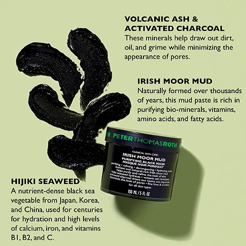 Image 1 - Image shows a product display featuring a black mud mask jar labeled PETER THOMAS ROTH IRISH MOOR MUD PURIFYING BLACK MASK alongside illustrations of volcanic ash and activated charcoal with associated text explaining their benefits, and hijiki seaweed with a description of its nutrient properties.
              Image 2 - A clear container of black skincare product sits on a light surface, with usage instructions in white text on a black background stating how to apply and remove the product.