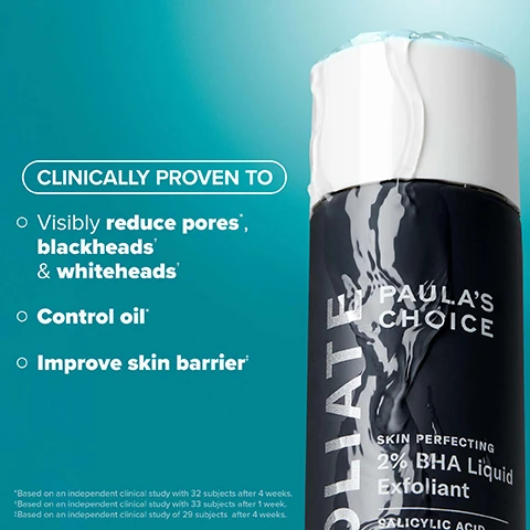 Image 2 - A black bottle of Paulas Choice Skin Perfecting 2% BHA Liquid Exfoliant is shown with water droplets on it, accompanied by text that reads CLINICALLY PROVEN TO visibly reduce pores*, blackheads* & whiteheads*, control oil*, and improve skin barrier*, along with footnotes about independent clinical studies.
              Image 3 - Image shows a side-by-side comparison of skin on a face, with the left side labeled BEFORE displaying noticeable acne and blemishes, and the right side labeled AFTER 3 WEEKS showing clearer skin with fewer blemishes, accompanied by the text Clinically proven to reduce visible blackheads & whiteheads* at the top.
              Image 4 - A woman holds a black bottle labeled EXFOLIATE PAULAS CHOICE 2% BHA Liquid Exfoliant while showing her clear skin, with text below stating See smaller pores in as little as 1 week* and a note at the bottom revealing *Based on an independent clinical study with 34 subjects after 1 week.
              Image 5 - Image shows three translucent blue liquid droplets on a teal background, with text that reads WHATS INSIDE, Salicylic Acid: Beta hydroxy acid penetrates deep into pores to clear congestion, plus Green Tea: Quickly calms redness and soothes skin barrier.
              Image 6 - Side-by-side comparison of a persons face showing skin before and after 4 weeks of treatment, with visible improvement in skin texture and reduction of blackheads and whiteheads, and visible text stating BEFORE and AFTER 4 WEEKS along with a disclaimer about clinical study results.
              Image 7 - Infographic explaining how BHA works, featuring a graphic of a droplet and text stating that salicylic acid works within the pore lining to unclog skin without damaging the skin barrier, with icons and text below listing skin concerns: enlarged or clogged pores, breakout-prone, blackheads, and dullness.
              Image 8 - Image shows a side-by-side comparison of a persons face before and after one week of use; the left side labeled BEFORE shows redness and uneven skin texture, while the right side labeled AFTER 1 WEEK shows smoother and clearer skin. Text states Clinically proven to improve skin barrier* with additional footnote regarding the study.
              Image 9 - A person is holding a bottle of Paulas Choice 2% BHA Exfoliant while pouring a lightweight liquid onto a cotton pad, with text that reads After cleansing and toning, gently shake 1-2 times onto hands or a cotton pad. Lightweight liquid absorbs quickly.
              Image 10 - Image shows two bottles of liquid exfoliants labeled as 2% BHA and 8% AHA by Paulas Choice, with descriptions of their functions, best uses, and suitable skin types. The visible text includes Find Your Liquid Exfoliant, What It Does, Best For, and Skin Type.
              Image 11 - Image shows a promotional graphic for skincare products featuring a bottle of Paulas Choice 2% BHA Liquid Exfoliant alongside additional products labeled Pro Retinaldehyde, 15% Vitamin C, and 10% Azelaic Acid, with text that reads Great skin begins with EXFOLIATION 2% BHA makes treatments work harder and descriptions of each products benefits.