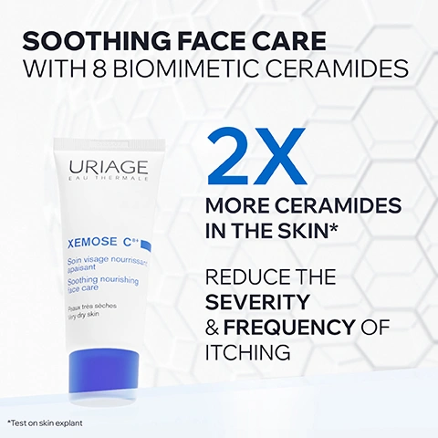 Image 1 - A white and blue tube of Uriage Xemos C8+ face care product is displayed with the text: SOOTHING FACE CARE WITH 8 BIOMIMETIC CERAMIDES, URIAGE EAU THERMALE, XEMOSE C8+, Soin visage nourrissant apaisant, Soothing nourishing face care, Peaux très sèches, Very dry skin, 2X MORE CERAMIDES IN THE SKIN*, REDUCE THE SEVERITY & FREQUENCY OF ITCHING, *Test on skin explant. Image 2 - A close-up of a woman applying a white cream to her cheek with visible text that reads VERY DRY SKIN PRONE TO ATOPIC ECZEMA, SOOTHING FACE CREAM, NON-STICKY & NON-GREASY, FRAGRANCE-FREE. Image 3 - A petri dish containing pale yellow cream and green bubbly liquid is displayed alongside text that reads ADVANCED DERMATOLOGICAL FORMULA, 10% SHEA BUTTER & SQUALANE, The combination with ceramides regenerates physical barrier & leaves the skin intensely nourished & protected. Image 4 - A close-up of a glowing orange molecular structure with connected spheres on a white background, with visible text reading KEY INGREDIENT 8 BIOMIMETIC CERAMIDES TO BOOST BOTH QUANTITY & DIVERSITY OF SKIN CERAMIDES* *Test on skin explant. Image 5 - The image displays promotional text on a white background to the left of a blurred skin texture, with two superimposed circular badges, featuring the text: EXCLUSIVE PATENTS, REDUCES ITCHING SENSATIONS, PROVIDES LONG-LASTING RELIEF, BREVET URIAGE CERASTEROL .2F URIAGE PATENT, and BREVET URIAGE CHRONO - XINE URIAGE PATENT. Image 6 - An image with the heading Committed To Healthy Skin, featuring three icons with descriptions: a dermatologist with a stethoscope and text Developed & Recommended by Dermatologists, a feather over skin layers with text Suitable for Dry Skin Prone to Atopy, and a crossed-out perfume bottle with text Fragrance-Free. Image 7 - A smiling woman with braided hair wears a white shirt on the right side, with text on the left that reads: RECOMMENDED BY DERMATOLOGISTS. Fragrance-free, specific, high-tolerance moisturizers are the best care for dry faces prone to atopy. Certified dermatologist Dr. Emma Amoafo-Mensah. Image 8 - A collection of URIAGE EAU THERMALE XEMOSE C8+ skincare products for very dry skin prone to atopy is displayed, including a jar of Cérat relipidant anti-grattage Lipid-replenishing anti-itch cerat 6.8 fl.oz., a large pump bottle of Baume relipidant anti-grattage Lipid-replenishing anti-itch balm 500mle, a yellow tube of Huile lavante anti-grattage Anti-itch cleansing oil 200mle, a white tube of Soin visage nourrissant apaisant Soothing nourishing face care, a small white tube of Soin palpébral nourrissant apaisant Soothing nourishing palpebral care, and a white spray bottle of Brume SOS anti-grattage SOS anti-itch mist 200mle, all containing 8 BIOMIMETIC CERAMIDES.