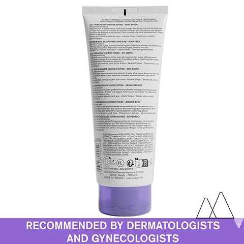 Image 1 - A white tube with a purple cap for Uriage intimate hygiene gel sits on a white background above a purple bar with white text reading À LEAU THERMALE DURIAGE DES ALPES FRANÇAISES WITH URIAGE THERMAL WATER FROM THE FRENCH ALPS GEL FRAÎCHEUR HYGIÈNE INTIME - SANS SAVON Miqueuses sensibles Indiquée pour la toilette intime, cette base lavante ultra-douce, fraîchement parfumée protège des risques dinconfort au quotidien. Chaque jour, elle procure une agréable sensation de douceur et de fraîcheur. Faire mousser puis rincer abondamment. Usage externe uniquement. Adapté aux enfants à partir de 4 ans - Adultes / Corps - Testé sous contrôle gynécologique REFRESHING GEL INTIMATE HYGIENE - SOAP-FREE Sensitive mucous This ultra-gentle, lightly-scented feminine hygiene product for intimate use protects you from daily discomfort. Foam then rinse thoroughly. External use only. Suitable for children from age 4 - Adults / Body - Tested by gynecologists GEL FRESCOR HIGIENE ÍNTIMA - SIN JABÓN Mucosas sensibles Elaborado para la higiene intima, este gel limpiador ultra suave, delicadamente perfumado protege de los riesgos de incomodidad a diario. Hacer espumar y aclarar abundantemente. Uso externo solamente. Adecuado para niños a partir de los 4 años - Adultos / Cuerpo - Testado bajo control ginecológico GEL REFRESCANTE HIGIENE ÍNTIMA - SEM SABÃO Mucosas sensíveis Indicado para higiene íntima, esta base de limpeza ultra-suave, de aroma fresco evita o desconforto diário. Fazer espuma e enxaguar abundantemente. Uso externo somente. Adequado para crianças a partir dos 4 anos - Adultos / Corpo - Testado sob controlo ginecológico GEL RINFRESCANTE IGIENE INTIMA - SENZA SAPONE Mucose sensibili Detergente intimo delicato gradevolmente profumato protegge dai eventuali disturbi. Massaggiare fino a formare una leggera schiuma, poi sciacquare con abbondante acqua. Uso esterno solo. Adatto ai bambini a partire da 4 anni - Adulti / Corpo - Testato sotto controllo ginecologico VERFRISSENDE GEL INTIEME TOILET - ZONDER ZEEP Gevoelige huid De ultralinde en fris geparfumeerde schuimende basis is aangewezen voor het intieme toilet en biedt elke dag opnieuw bescherming tegen ongemakken. Als een voelbare zeep laten schuimen en goed afspoelen. Uitwendig gebruik. Geschikt voor kinderen vanaf 4 jaar - Volwassenen / Lichaam - Gynaecologisch getest ERFRISCHENDES GEL INTIMHYGIENE - SEIFENFREI Empfindliche Schleimhaut Dieses besonders sanfte Reinigungsgel für die Intimhygiene mit einer frischen Duftnote beugt Irritationen vor. Wie eine Flüssigseife aufschäumen und anschließend mit reichlich Wasser abspülen. Für den äußeren Gebrauch. Geeignet für Kinder ab 4 Jahren - Erwachsene / Körper - Unter gynäkologischer Kontrolle getestet [41945-84] Ingredients: AQUA (WATER, EAU) - SODIUM LAURETH SULFATE - SODIUM COCOAMPHOACETATE - SODIUM CHLORIDE - SODIUM LAURETH-8 SULFATE - PEG-80 GLYCERYL COCOATE - COCO-GLUCOSIDE - GLYCERIN - MAGNESIUM LAURETH SULFATE - SODIUM OLETH SULFATE - LACTIC ACID - SODIUM METHYL COCOYL TAURATE - PARFUM (FRAGRANCE) - MAGNESIUM LAURETH-8 SULFATE - GLYCOL DISTEARATE - PEG-120 METHYL GLUCOSE DIOLEATE - DMDM HYDANTOIN - GLYCERYL OLEATE - CITRIC ACID - MAGNESIUM OLETH SULFATE - PIROCTONE OLAMINE - LEONTOPODIUM ALPINUM FLOWER/LEAF EXTRACT - TOCOPHEROL - HYDROGENATED VEGETABLE GLYCERIDES CITRATE. PE -28% DE PLASTIQUE FR 9 M CNK 3366-333 - ACL 6147218 Laboratoires Dermatologiques dUriage 92200 Neuilly - FRANCE MADE IN FRANCE - www.uriage.com RECOMMENDED BY DERMATOLOGISTS AND GYNECOLOGISTS. Image 2 - Close-up of a womans hand touching her intimate area with overlaid text reading 82%* instant soothing effect Preserves natural balance of intimate area and a footnote reading *Use test under gynecological control - 33 volunteers - 7 days: % satisfaction. Image 3 - Image shows three icons and text: GLYCO GYN COMPLEX Gently cleanses the intimate area, EDELWEISS Protects the cutaneous barrier, URIAGE THERMAL WATER 100% pure & natural softens and soothes all skin types, ADVANCED DERMATOLOGICAL FORMULA. Image 4 - A serene mountain landscape with snow-capped peaks reflected in a calm lake is overlaid with icons and text points stating Recommended by gynecologists, Tested under gynecological control, and Soap-free. Image 5 - A close-up image of skin with a liquid flowing down, displaying white graphic lines and purple boxes with checkmarks next to Refreshing foaming gel and Floral fragrance, and a large purple bar at the bottom with the text DAILY HYGIENE FOR INTIMATE AREAS. Image 6 - An image shows two bottles of Uriage intimate hygiene gel, Gyn-Phy and Gyn-8, next to lab flasks with visible text URIAGE EAU THERMALE, Gyn-Phy REFRESHING GEL INTIMATE HYGIENE 200mle, Gyn-8 SOOTHING CLEANSING GEL INTIMATE HYGIENE 100mle, INTIMATE HYGIENE ROUTINE. Image 7 - A white tube of Uriage Gyn-Phy Refreshing Gel against a white background with visible gel texture, featuring a blue seal reading RECOMMENDED BY DERMATOLOGISTS and text on the bottle URIAGE EAU THERMALE Gyn-Phy GEL FRAÎCHEUR HYGIÈNE INTIME Nettoie Protège Équilibre REFRESHING GEL INTIMATE HYGIENE Cleanses Protects Balances MUQUEUSES SENSIBLES SENSITIVE MUCOUS CORPS/ BODY URIAGE, LEAU THERMALE DES ALPES 200 ml e 6.8 fl.oz.