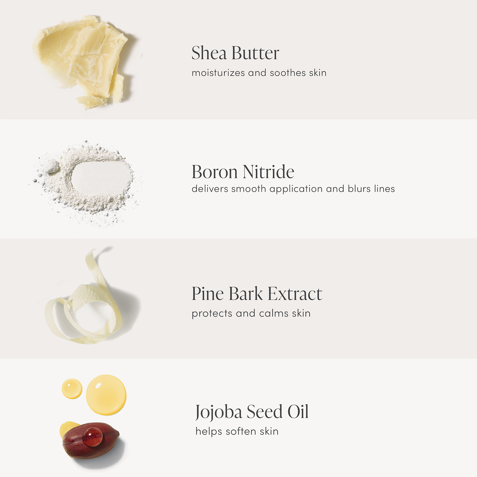 Shea Butter moisturizes and soothes skin,Boron Nitride delivers smooth application and blurs lines, Pine Bark Extract protects and calms skin, Jojoba Seed Oil helps soften skin
