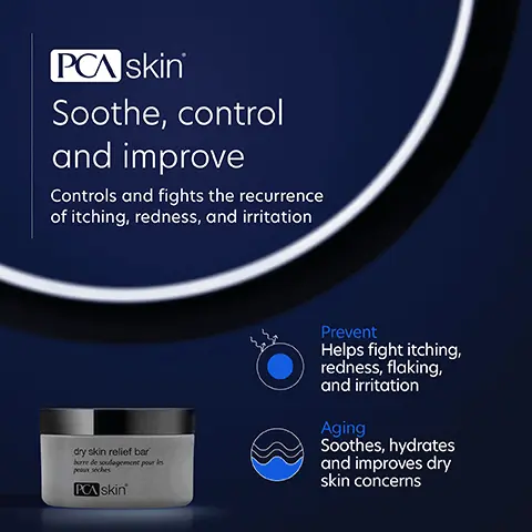 PCA skin Soothe, control and improve Controls and fights the recurrence of itching, redness, and irritation dry skin relief bar borre de soulagement pour les paseches PCA skin Prevent Helps fight itching, redness, flaking, and irritation Aging Soothes, hydrates and improves dry skin concerns Image 2, We've put our best into helping you feel your best Salicylic Acid Controls and fights the recurrence of the itching, redness, flaking and irritation Glycerin A humectant and emollient that helps to hydrate the skin Tocopherol A fat-soluble antioxidant vitamin and emollient ingredient Image 3, Complete your regimen hyaluronic acid boosting serum dry skin relief bar barve de logement pour PCA skin PCA skin' ReBalance daily moisturizer for all skin types 04 hydrate PCA skin' hydrator plus bread spectrum 30 PCA skin' Dry Skin Relief Bar Gently cleanses while soothing and supporting dry skin. Hyaluronic Acid Boosting Serum Provides deep, long-lasting hydration on three levels. ReBalance Hydrates, calms and soothes normal to sensitive skin. Hydrator Plus Broad Spectrum Broad spectrum protection that also hydrates dry/dehydrated skin. Image 4, Leaves my skin feeling clean and smooth. No tightness or dryness. Verified Customer Image 5, C Skincare trusted by experts • PCA SKIN performs extensive product testing and all finished products are tested with patients in medical practices • All SPF products are recommended by the Skin Cancer Foundation • We do not perform or condone animal testing • Our products are free of: - Synthetic dyes and fragrances - Mineral oil - Lanolin - Phthalates -Parabens Skin