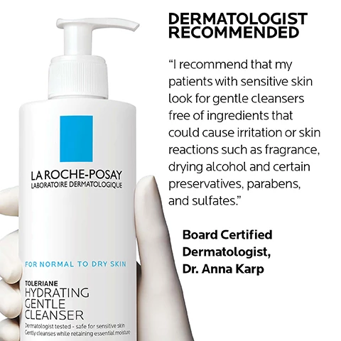 Image 1, dermatologist recommended, board certified dermatologist dr anna karp - i recommend that my patients with sensitive skin look for gentle cleansers free of ingredients that could cause irritation or skin reactions such as fragrance, drying alcohol and certain preservatives, parabens and sulfates. Image 2, key dermatological ingredients. la roche posay prebiotic thermal water, prebiotic - a unique water rich in selenium a natural antioxidant. ceramide-3 skin identical lipid - helps retain moisture and maintain healthy skin barrier. niacinamide, water soluble vitamin - known for its soothing and restoring properties. Image 3, dermatologist tested, allergy tested, oil free and non comedogenic. Image 4, which toleriane cleanser is right for you? dry skin creamy texture, oily skin foaming texture.