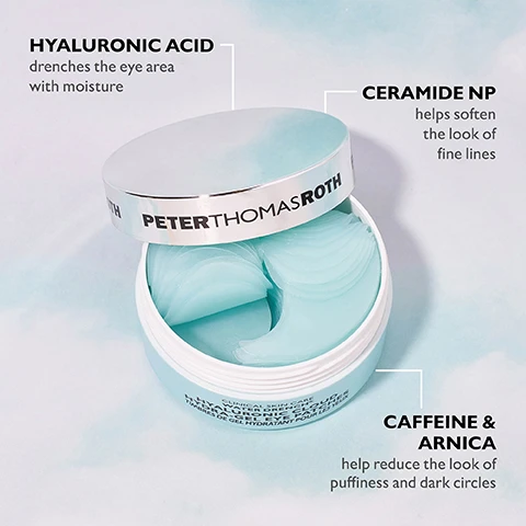 Image 1 - A teal container of Peter Thomas Roth Hyaluronic Acid Hydra-Gel Eye Patches is open, revealing several gel patches inside, with text highlighting the ingredients: Hyaluronic Acid, Ceramide NP, Caffeine, and Arnica, along with their benefits for the eye area.
              Image 2 - A partially open skincare jar with the label PETER THOMAS ROTH, revealing two translucent eye patches inside and one patch resting on a light blue surface, accompanied by the text Helps improve the look of fine lines, puffiness and dark circles.
              Image 3 - Two illustrated faces with eye patches on each side, one labeled Target Under-Eye Puffiness & Wrinkles and the other labeled Target Crow’s Feet, with a header stating CAN BE APPLIED TWO WAYS.
              Image 4 - Image showing a comparison of a persons eye area before and after using a product, with the top section labeled before showing puffiness and the bottom section labeled immediately after showing a less puffy appearance; text at the top reads HYDRATE & DE-PUFF with WATER DRENCH® and a note at the bottom indicates that these are unretouched photos and individual results may vary.