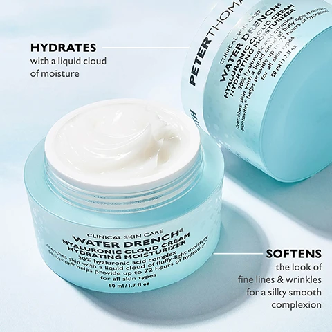Image 1 - A light blue jar of Peter Thomas Roth Water Drench Hyaluronic Cloud Cream with a creamy texture visible inside, accompanied by text that reads, HYDRATES with a liquid cloud of moisture and SOFTENS the look of fine lines & wrinkles for a silky smooth complexion.
              Image 2 - A light blue jar of Peter Thomas Roth Water Drench Hyaluronic Cloud Cream is shown against a light, creamy background, with the text emphasizing the products ingredients and benefits, including 30% hyaluronic acid complex and Pentavitin helps provide hydration for up to 72 hours.
              Image 3 - A hand with fingers extended displays a small amount of cream on the index finger with the instruction Apply a pearl-size amount onto the face and neck written above.
              Image 4 - A woman with long hair softly touching her cheek while holding a jar of cream, with text on the image stating For all skin types, from normal to oily.
              Image 5 - A close-up view of a creamy, white, gel-like substance with a light blue background, featuring text that reads Fast-absorbing, fluffy-light texture.
              Image 6 - Image shows skincare products arranged on a light blue background with fluffy white clouds, including a gel cleanser, a moisturizer, a serum, and a cloud mask, with visible text listing the WATER DRENCH® ROUTINE and steps for each product: STEP 1 GEL CLEANSER CLEANSE + REMOVE IMPURITIES, STEP 2 CLOUD MASK REPLENISH, MOISTURE AND SOOTHE, STEP 3 DAILY SERUM BRIGHTEN + SMOOTH, STEP 4 DAILY MOISTURIZER LOCK INTENSE HYDRATION.
