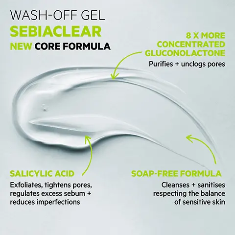 Image 1, WASH-OFF GEL SEBIACLEAR NEW CORE FORMULA 8 X MORE CONCENTRATED GLUCONOLACTONE Purifies + unclogs pores SALICYLIC ACID Exfoliates, tightens pores, regulates excess sebum + reduces imperfections SOAP-FREE FORMULA Cleanses + sanitises respecting the balance of sensitive skin Image 2, TESTED ENDOCRINE DISRUPTORS PROVEN EFFICACY 100% SVR Said skin was deeply cleansed" 90% Said it unclogged pores 90% Said it preserved acid mantle (PH balanced) ECO-RESPONSIBLE Recyclable bottle containing recycled plastic is refillable with Eco-refill LABORATORE DERMATOLOGIQUE NOUVEAU-NEW GEL MOUSSANT SEBIACLEAR NETTOYANT ANTHIMPERFECTIONS PURIFIANT, DESINCRUSTANT ANTHIMPERFECTIONS CLEANSER PURIFYING UNCLOGGING PEALIK GRASSES SENSIBLES ATENDANCE ACNDOVE OLY SENSITIVE, ACNE PRONE SON 95% Ingredients of natural origin TEXTURE Creamy foam Available sizes: 200ml, 400ml 400ml Eco-Refill CD Self-assessment, 21 volunteers, twice-daily application for 28 days, % satisfaction Image 3, HOW TO USE Lather onto wet skin, rinse off, pat dry Use twice a day Face + body Image 4, CLEANSE TREAT SVR SVR LABORATORE DERMATOLOGIQUE SERUM ACTIVE GEL SEBIACLEAR COMICTEUR INT OTING POINTS SVR SEBACLEAR MOUSSANT ACLEAR Soyle A ANT SANS SA IT, DESINCR CE CLEAN IG, EXFOL SEA TENDAN NONE SON SVR MICRO-PEEL SEBIACLEAR CAU RENOVATRICE DESINCRUSTANTE USSANTE UNCLOGGING SHOOTHING SVR AZ AMPOULE PLAS SERUM RENEW Image 5, SEBIACLEAR Routine Acne-prone skin MORNING SVR SVR SVR WASH-OFF GEL CLEANSE AMPOULE FLASH TREAT SPF50+ CREAM PROTECT SVR EVENING SVR + SVR MICELLAR WATER CLEANSE ACTIVE GEL TREAT HYDRA MOISTURISE