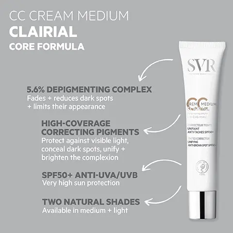 Image 1, CC CREAM MEDIUM CLAIRIAL CORE FORMULA 5.6% DEPIGMENTING COMPLEX Fades + reduces dark spots + limits their appearance HIGH-COVERAGE CORRECTING PIGMENTS Protect against visible light, conceal dark spots, unify + brighten the complexion SPF50+ ANTI-UVA/UVB Very high sun protection TWO NATURAL SHADES Available in medium + light SVR CREME MEDIUM CORRECTEUR TENTE UNIFIANT ANTI-TACHES SPF50+ TINTED CORRECTOR UNIFYING ANTHROWN SPOT SPO Image 2, HOW TO USE Apply evenly to face + neck in the morning Reapply frequently during sun exposure Image 3, THE NO. 1 BROWN SPOT TREATMENT Prescribed by dermatologists" OPTIMAL TOLERANCE Dermatologically tested on 100% sensitive skin TEXTURE Melt-in fluid Non-greasy Matt finish SVR REME MEDIUM CORRECTEUR TENTE UNIFIANT ANTI-TACHES SPF50+ TINTED CORRECTOR UNFYING ANTHROWN SPOT SPESC TRIPLE ACTION BROWN SPOT TREATMENT Protects against UVA, UVB + visible light Unifies Instantly unifies complexion, conceals + corrects dark spots + uneven skin tone Prevents Stops new brown spots from forming CD ClarialX PONENT 2016 Image 4, SVR Pair with: CLAIRIAL AMPOULE Triple-action anti-pollution +brown spot concentrate CREME SPF50 CLAIRIAL SVR SHAUTE ANTHEACHES ÉCLAT BY HIGH PROT ANTOWN SPO DANCE SVR NIGHT PEEL LAIRIAL BLING DOUX CORRE SACHES INSTALLÉEs RECTING GENTLE STUBBORN DARK SPOT CLAIRIAL SPF50+ Two-in-one: brown spot treatment + very high sun protection CLAIRIAL NIGHT PEEL Pigmentation + dark spot overnight peel treatment