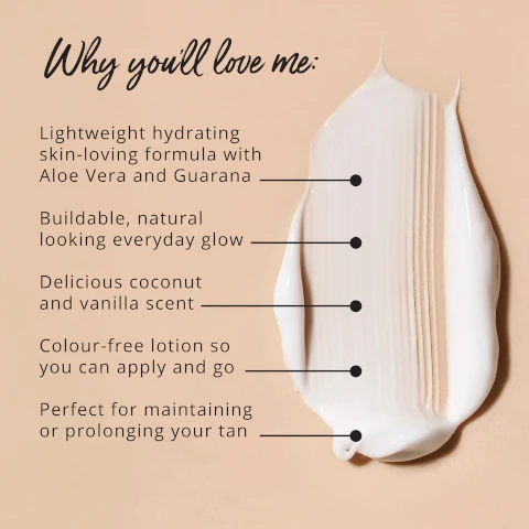 why you'll love me. lightweight hydrating skin loving formula with aloe vera and guarana. buildable, natural looking everyday glow. delicious coconut and vanilla scent. colour free lotion so you can apply and go. perfect for maintaining or prolonging your tan