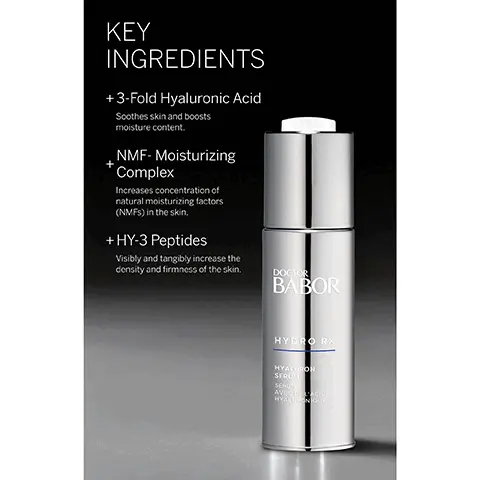 Image 1, ﻿ KEY INGREDIENTS + 3-Fold Hyaluronic Acid Soothes skin and boosts moisture content. NMF-Moisturizing Complex Increases concentration of natural moisturizing factors (NMFS) in the skin. +HY-3 Peptides Visibly and tangibly increase the density and firmness of the skin. DOCTOR BABOR HYDRO RX HYALURON SERUM SERU AVECIACIO HYALURONIQUE Image 2, ﻿ HYDRO RX HYALURON SERUM + Lightweight with a multidimensional moisturizing effect + Achieve a refreshed, radiant appearance with a multidimensional moisturizing effect + Protect against moisture loss and improve skin's natural ability to store moisture thanks to a unique combination of HY-3 Peptides and high-molecular hyaluronic acid BABOR DOCTOR BABOR Image 3, ﻿ THE HIGHEST STANDARDS WORLDWIDE IN CLEAN BEAUTY Dermatologically tested, vegan, sustainable, while never compromising performance. FREE FROM: x Lactose * Gluten × Mineral Oil x Silicones * Parabens * PEG's * Microplastics * Palm Oil * SLS x Plastic BABOR EXPERT SKINCARE MADE IN GERMANY Image 4, ﻿ BABOR EXPERT SKINCARE MADE IN GERMANY BABOR LOVES OUR PLANET Sustainability is a part of our DNA, which is why we pledge to deliver our outstanding products with minimal impact on the environment. Being 100% climate neutral since 2020 Using clean ingredients in all formulations + Against animal testing + Free from microplastic particles Committed to using 100% recyclable packaging Committed to a 30% reduction in virgin plastic usage* "To supportour of reducing our of virgin plastic by 30% some products your order i does not affect the Image 5, ﻿ BABOR EXPERT SKINCARE MADE IN GERMANY CONFIRMED BY 100,000 DERMATOLOGICAL EXPERTS AROUND THE WORLD BABOR has been setting standards in medical skin care since 1956. BABOR develops highly effective, individual solutions to meet the needs of every skin type.