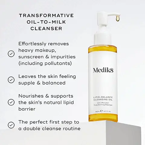 Image 1, TRANSFORMATIVE OIL-TO-MILK CLEANSER Effortlessly removes heavy makeup, sunscreen & impurities (including pollutants) Leaves the skin feeling supple & balanced Nourishes & supports the skin's natural lipid barrier The perfect first step to a double cleanse routine Medik8 LIPID-BALANCE CLEANSING OIL Anti-Pollution Transforming Cleanser Image 2, SAFFLOWER OIL Leaves skin nourished, soft & supple OMEGA-6 Helps to rebalance the skin's lipid levels MORINGA EXTRACT Draws dirt, impurities & pollution away from the skin Image 3, Medik8 LIPID-BALANCE CLEANSING OIL Tog Medik8 SURFACE RADIANCE CLEANSE FOR A THOROUGH CLEANSE FOLLOWED BY TARGETED RADIANCE-BOOSTING BENEFITS Pair Lipid-Balance Cleansing Oil with Surface Radiance Cleanse Image 4, AM HOW TO LAYER Mediks Mediks Mediks 1ST CLEANSE 2nd CLEANSE VITAMIN C Mediks PM Madis Mediks Mediks SUNSCREEN Mediks 1ST CLEANSE 2nd CLEANSE VITAMIN A MOISTURISE