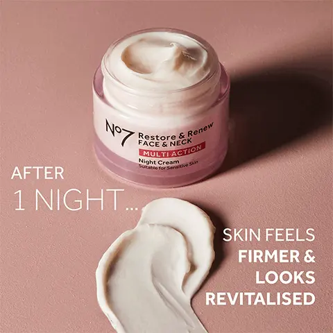1. serum, 2.eye cream, 3. day cream night cream. Boost your regime with restore and renew. AFTER No-
              1 NIGHT...Restore & Renew FACE & NECK MULTI ACTION Night Cream Suitable for Sensitive Skin. SKIN FEELS FIRMER & LOOKS REVITALISED. WAKE UP
              TO FIRMER FEELING & NOURISHED SKIN LINES & WRINKLES APPEAR VISIBLY REDUCED AFTER 4 WEEKS. Collagen Peptide Technology Our next generation
              age-defying complex Firming Complex Our night cream leaves skin feeling firmer with our hydrating blend of Hyaluronic Acid & Hibiscus peptides Night Complex Our mix of hydrating Shea Butter, Vitamin E & pre-sleep fragrance