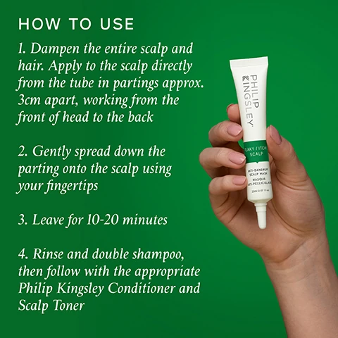 HOW TO USE 1. Dampen the entire scalp and hair. Apply to the scalp directly from the tube in partings approx. 3cm apart, working from the front of head to the back 2. Gently spread down the parting onto the scalp using your fingertips 3. Leave for 10-20 minutes 4. Rinse and double shampoo, then follow with the appropriate Philip Kingsley Conditioner and Scalp Toner KINGSLEY PHILIP LAKY FITCH SCALP SPELLICA