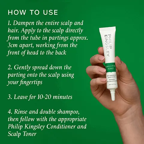 Image 1, HOW TO USE 1. Dampen the entire scalp and hair. Apply to the scalp directly from the tube in partings approx. 3cm apart, working from the front of head to the back 2. Gently spread down the parting onto the scalp using your fingertips 3. Leave for 10-20 minutes 4. Rinse and double shampoo, then follow with the appropriate Philip Kingsley Conditioner and Scalp Toner KINGSLEY PHILIP LAKY FITCH SCALP SPELLICA Image 2, FLAKY/ITCHY SCALP DRY SHAMPOO FLAKY/ITCHY SCALP SHAMPOO KINGSLEY PHILI FLAKY/ITCHY SCALP CALMING SCALP MASK KINGSLEY PHILIP KINGSLEY PHILIP KINGSLEY PHILIP FLAKY/ITCHY SCALP CONDITIONER FLAKY/ITCHY SCALP TONER