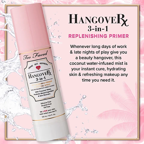 Image 1 - A pink bottle of Too Faced HangoverRx 3-in-1 Replenishing Primer against a background of pink and white splashes, with text that reads HANGOVER RX 3-in-1 REPLENISHING PRIMER Whenever long days of work & late nights of play give you a beauty hangover, this coconut water-infused mist is your instant cure, hydrating skin & refreshing makeup any time you need it.
              Image 2 - A bottle of Too Faced Hangover 3-in-1 setting spray is displayed with a pink cap and surrounded by a coconut imagery; the text on the side reads I love, love, love this setting spray. It literally melts my makeup into my skin. My skin has never been this flawless with other setting spray! Its a must have. -Kia.