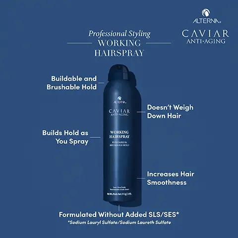 Image 1, Professional Styling WORKING HAIRSPRAY ALTERNA CAVIAR ANTI-AGING Buildable and Brushable Hold Builds Hold as You Spray ATERNA CAVIAR ANTI-AGING Doesn't Weigh Down Hair WORKING HAIRSPRAY Increases Hair Smoothness Formulated Without Added SLS/SES* *Sodium Lauryl Sulfate/Sodium Laureth Sulfate Image 2, ALTERNA SEAWEED Professional Styling WORKING HAIRSPRAY Commonly used to reduce the acceleration of aging proteins, provide hydration and shine VITAMINS & ANTIOXIDANTS Known to nourish the hair and protect against sun damage, oxidative stress and free radicals MARACUJA OIL CAVIAR ANTI-AGING ALTERNA CAVIAR ANTI-AGING Known for conditioning hair to enhance smoothness and reduce breakage SUNFLOWER SEED OIL Commonly used to provide nutrients for shine and strength WORKING HAIRSPRAY BUILDABLE & BRUSHABLE HOLD Image 3, Professional Styling WORKING HAIRSPRAY ALTERNA CAVIAR ANTI-AGING ALTERNA CAVIAR ANTI-AGING WORKING HAIRSPRAY BUILDABLE & BUSHABLE HOLD FULL INGREDIENT LIST Alcohol Denat, Hydrofluorocarbon 1520, OctyAlcohol Denat, Hydrofluorocarbon 1520, Octylacrylamide/Acrylates/Butylaminoethyl Methacrylate Copolymer, Water/Aqua/Eau, Ethoxydigycol, Aminomethyl Propanol, PEG/PPG-17/18 Dimethicone, Phenyl Trimethicone, Acetyl Triethyl Citrate, Pentaerythrityl Tetracaprylate/Tetrocoprote, Methoxypropanediol, Caprylic/Capric Triglyceride, Tocopherol, Butyrospermum Parkii (Shea) Butter, Superoxide dismutase, Passiflora Edulis Seed Oil, Simmondsia Chinensis (Jojoba) Seed Oil, Glycerin, Hydroxypropyl Guar Hydroxypropyltrimonium Chloride, Phospholipids, Helianthus Annuus (Sunflower) Seed Oil Aloria Esculenta Extract, Soccharomyces/Copper Ferment, Saccharomyces/Iron Ferment, Saccharomyces/Magnesium Ferment, Saccharomyces/Silicon Ferment, Soccharomyces/Zinc Ferment, Leuconostoc/Radish Root Ferment Filtrate, Caviar Extract, Fragrance (Parfum) Poids Net 211740 Image 4, ALTERNA. CAVIAR ANTI-AGING ALTERNA CAVIAR ANTI-AGING Profil Styling WORKING HAIRSPRAY KILLE CONTROL NEW LOOK + UPDATED FORMULA! ALTERNA CAVIAR ANTI-AGING WORKING HAIRSPRAY BUILDABLE& BRUSHABLE HOLD BOLD 11045 211g/NetWt740x PN 2117.4
