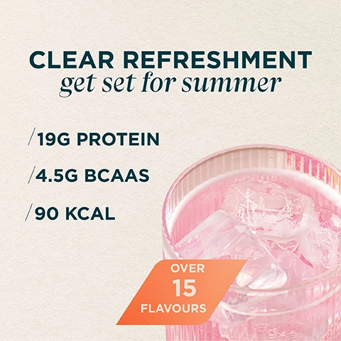 CLEAR REFRESHMENT get set for summer. 19G PROTEIN, 4.5G BCAAS, 90 KCAL, OVER 15 FLAVOURS.