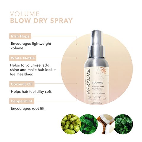 VOLUME BLOW DRY SPRAY Irish Hops Encourages lightweight volume. White Nettle Helps to volumise, add shine and make hair look + feel healthier. Coconut Oil Helps hair feel silky soft. Peppermint Encourages root lift. • PARADOX VOLUME BLOW DRY SPRAY SPRAY DESECHAGE VO&