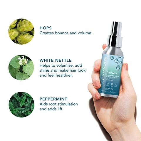 Image 1 - A hand holding a bottle of Paradox Growth hair serum with three herbs depicted above it, labeled hops, white nettle, and peppermint, each accompanied by a description of their benefits for hair.
              Image 2 - Image shows a gradient background in blue and green with transparent spheres and the text: THE SECRET IS TRIOPLEX TECHNOLOGY A true scientific breakthrough, this will create instant root lift and long lasting volume.
              Image 3 - A silver spray bottle labeled PARADOX GROWTH is shown alongside three points that state: AMPLIFIES VOLUME, STRENGTHENS HAIR, and NOURISHES + SMOOTH.
              Image 4 - A spray bottle labeled Paradox Growth Thickening Volume Blow Dry Spray is shown, with a gradient background and icons indicating that the product is 94% natural, vegan and cruelty-free, contains no alcohol, has no stickiness, and is made with 90% plastic-free packaging; additional text reads Instant Root Lift + Volume.