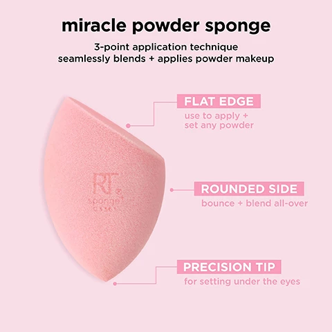 image 1, miracle powder sponge 3 point application technique seamlessly blends and applies powder makeup. flat edge - use to apply and set any powder. rounded side - bounce and blend all over. precision tip - for setting under the eyes. image 2, miracle powder sponge. the number 1 powder sponge. flocked velvety fibers applies and blends any powder. easily bounces and and blends to distrubute product. created with revolutionary latex free foam technology. durable and easy to clean. image 3, miracle powder sponge works with all powder formulations. use dry for buildable, blurred finish. image 4, miracle powder sponge. blend and blur. coverage = buildable. finish = natural and blurred. image 5, makeup sponge care. miracle complexion sponge, miracle airblend sponge, miracle powder sponge, miracle concealer sponge. cleanse - clean once a week using the real techniques brush and sponge cleansing gel. air dry in a well ventilated area and store in a cool, dry place. replace - replace every 30 days to maintain clean, flawless makeup application. image 6, makeup sponges and brushes. take care of your real techniques tools in 2 steps. rinse - after every use to keep fresh and prevent buildup. cleanse once a week to remove makeup, oil and impurities. use the real techniques makeup brush and blending sponge gel to clean your brushes and sponges weekly.