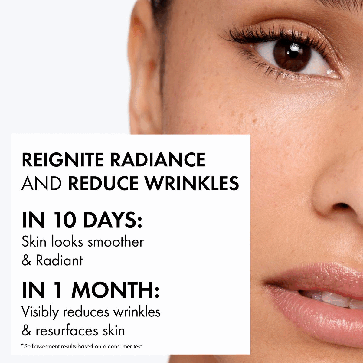 Image 1-Reignite radiance and reduce wrinkles. In 10 days: Skin looks smother and radiant. In 1 month: Visibly reduces wrinkles and resurface skin. Image 2- Reignite radiance and reduce wrinkles