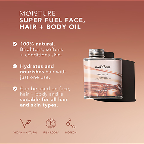 MOISTURE SUPER FUEL FACE, HAIR + BODY OIL 100% natural. Brightens, softens + conditions skin. Hydrates and nourishes hair with just one use. Can be used on face, hair + body and is suitable for all hair and skin types. PARADOX MOISTURE SUPER FUEL FACE, HAIR BOOYO ها VEGAN + NATURAL IRISH ROOTS L BIOTECH