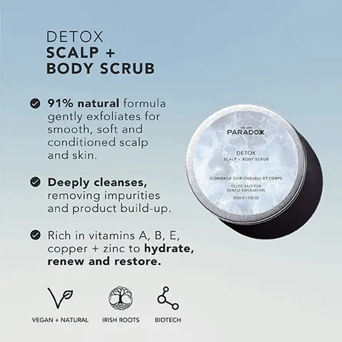 Image 1, DETOX SCALP + BODY SCRUB 91% natural formula gently exfoliates for smooth, soft and conditioned scalp and skin. Deeply cleanses, removing impurities and product build-up. Rich in vitamins A, B, E, copper + zinc to hydrate, renew and restore. ها L VEGAN + NATURAL IRISH ROOTS BIOTECH PARADOX DETOX SCALP - BODY SCRUB GOMMAGE CUR CHEVELU ET CORPS CELTIC SALT FOR GENTLE EXFOLIATION 2000/70602 Image 2, DETOX SCALP + BODY SCRUB Macadamia Oil Encourages recovery from environmental stressors. Lavender Gives calming relief to irritated scalps. Jojoba Oil Moisturises and Strengthens hair. PARADOX DETOX SCALP+ BODY SCRUB GOMMAGE CUIR CHEVELU ET CORPS CELTIC SALT FOR GENTLE EXFOLIATION 2000 e/706 02