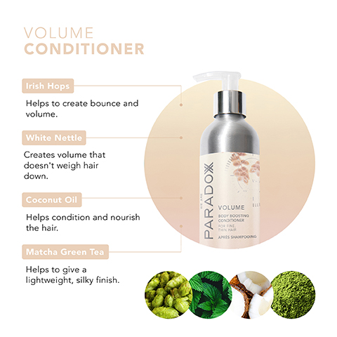 VOLUME CONDITIONER Irish Hops Helps to create bounce and volume. White Nettle Creates volume that doesn't weigh hair down. Coconut Oil Helps condition and nourish the hair. Matcha Green Tea Helps to give a lightweight, silky finish. PARADOX 具 VOLUME BOOT BOOSTING CONDITIONER FOR FINL THIN HAIR APRES SHAMPOOING