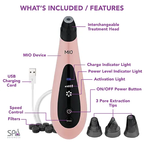 Image 1,USB Charging Cord WHAT'S INCLUDED / FEATURES Speed Control Filters SPÅ
              SCIENCES MIO Device SPEED Interchangeable Treatment Head Charge Indicator Light Power Level Indicator Light Activation LightON/OFF Power Button 3 Pore Extraction Tips Image 2,MIO BEFORE & AFTER Image 3,MIO TIPS REJUVENATING DIAMOND TIP Polish away dead skin cells and reveal a healthier, smoother looking complexion. SUCTION EXTRACTION TIPS Easily decongest the pores without pinching the skin.