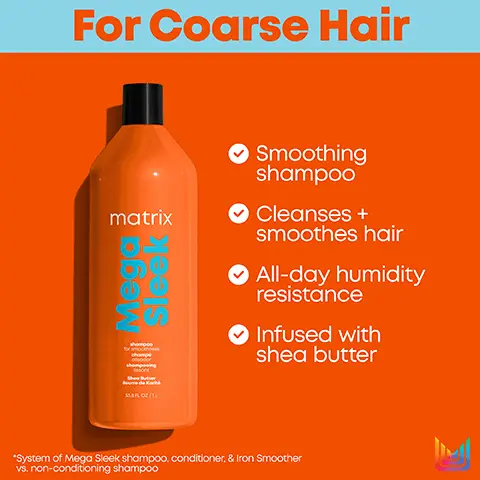 image 1, For Coarse Hair for matrix 102/16 Sle Smoothing shampoo ✔ Cleanses + smoothes hair O All-day humidity resistance ✔ Infused with shea butter *System of Mega Sleek shampoo, conditioner, & Iron Smoother vs. non-conditioning shampoo Image 2, For Coarse Hair matrix 31AFLOR/IL Smoothing conditioner ✔ For coarse hair All-day humidity resistance ✔ Infused with shea butter *System of Mega Sleek shampoo, conditioner, & Iron Smoother vs. non-conditioning shampoo Image 3, Mega Sleek Leaves hair smooth, calm, and with restored softness for coarse hair. Cleanse Nourish Protect matrix matrix matrix Smoothing Shampoo Smoothing Conditioner Iron Smoother Heat-Protectant Spray Image 4, matrix total results ↑ matrix Mega Sleek Shutter de chr shompooing int 338 FLO2/11 New Look! Same Great Formula shompoo chomp glsador shompooing Shea Butter Dude Image 5, matrix total results ↑ matrix Meg Sle Mega Sleek 358 FL OZ/1L New Look! Same Great Formula conditioner for smoothness condicionador olsodor revist Shea Butter Beurre de Kort 338 FL OZ/IL