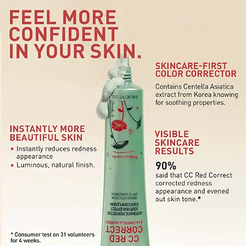 FEEL MORE CONFIDENT IN YOUR SKIN. SKINCARE-FIRST COLOR CORRECTOR, Contains Centella Asiatica extract from Korea knowing for soothing properties. VISIBLE SKINCARE RESULTS 90% said that CC Red Correct corrected redness appearance and evened out skin tone.* INSTANTLY MORE BEAUTIFUL SKIN, Instantly reduces redness appearance, Luminous, natural finish. Consumer test on 31 volunteers for 4 weeks. RESULTS 97% said that blemishes were less visible, and their skin appeared brighter. AFTER 1 MONTH, VISIBLE SKINCARE RESULTS, 94% said their skin was soothed. Consumer test on 31 volunteers immediately after application. Consumer test on 31 volunteers. SKIN-LIKE FINISH 100% said that CC Red Correct had a natural finish effect. consumer test on 31 volunteers immediately after application. CC RED CORRECT BEFORE, AFTER. CENTELLA ASIATICA EXTRACT, Renowned ingredient in Korean herbal tradition. Known for its soothing properties. GLYCERIN, Helps to moisturize and retain water. Help soften the skin. SPF 25, Broad spectrum.