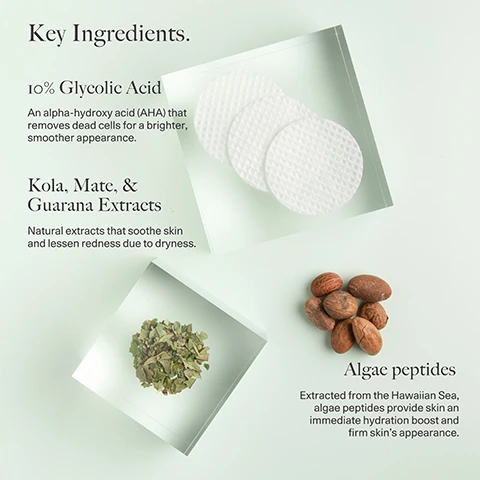 Image 1 - Image showing key ingredients in a skincare product, including a small stack of three round exfoliating pads, a pile of dried leaves, several almonds, and text reading Key Ingredients, 10% Glycolic Acid, An alpha-hydroxy acid (AHA) that removes dead cells for a brighter, smoother appearance, Kola, Mate, & Guarana Extracts, Natural extracts that soothe skin and lessen redness due to dryness, and Algae peptides, Extracted from the Hawaiian Sea, algae peptides provide skin an immediate hydration boost and firm skins appearance.
              Image 2 - Image shows two close-up comparisons of skin texture labeled Before on the left and After 4 weeks on the right, with circles outlining areas of skin; the text states 100% of testers showed a clinically measured improvement in skin roughness, 90% showed improvement in skin elasticity, and 40% showed a clinically measured increase in skin elasticity.
              Image 3 - A side-by-side comparison of two close-up images of skin, labeled Before on the left and After 4 weeks on the right, with circular outlines highlighting the skins texture; visible text states 100% agreed skin feels more hydrated & softer, 90% agreed overall appearance improved, and 87% agreed skin feels smoother.
              Image 4 - An image featuring three key ingredients for a skincare product with a light green background, including a small jar of gel labeled Tetrapeptide-4, a strawberry with its green leaves labeled Strawberry Seed Extract, and scattered white seeds beside them, along with text that reads Key Ingredients, Tetrapeptide-4: A highly effective peptide that provides a tightened, uplifted skin contour and protects from blue light damage, Yeast Extract: An antioxidant derived from yeast that detoxifies and energizes skin for a revitalized glow, and Strawberry Seed Extract: A cold-pressed extract that fortifies skins protective barrier to shield from environmental aggressors.