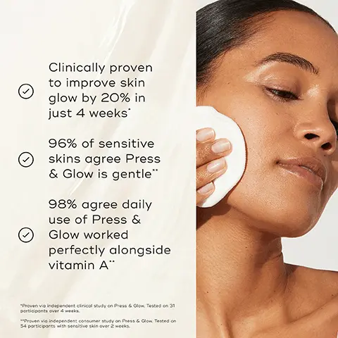 Image 1, Clinically proven to improve skin glow by 20% in just 4 weeks 96% of sensitive skins agree Press & Glow is gentle" 98% agree daily use of Press & Glow worked perfectly alongside vitamin A" "Proven via independent clinical study on Press & Glow. Tested on 31 participants over 4 weeks. **Proven vio independent consumer study on Press & Glow Tested on 54 participants with sensitive skin over 2 weeks. Image 2, BEFORE AFTER 97% agree their skin looked smoother after use" Mediks Image 3, PRESS & CLEAR Tackles visible blemishes Visibly decongests and clarifies Improves the look of post-blemish marks PRESS & GLOW Smooths uneven skin texture Boosts visible radiance Visibly evens the skin tone Medik8 Medik8 PRESS & GLOW PRESS & CLEAR Image 4, Mediks HOW TO LAYER Mediks Mediks Mediks AM CLEANSE TONE VITAMIN C SUNSCREEN > PM Medi Mediks Medis Mediks CLEANSE TONE TARGET MOISTURISE
