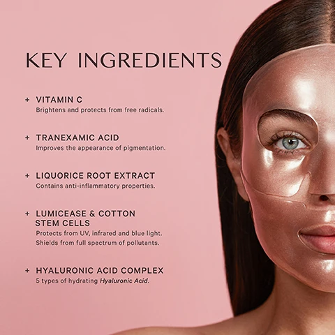 key ingredients, vitamin = brightens and protects from free radicals. tranexamic acid = improves the appearance of pigmentation. liquorice root extract = contains anti-inflammation properties. lumicease and cotton stem cells = protects from UV infrared and blue light, shields from full spectrum of pollutants. hyaluronic acid complex = 5 types of hydrating hyaluronic acid.