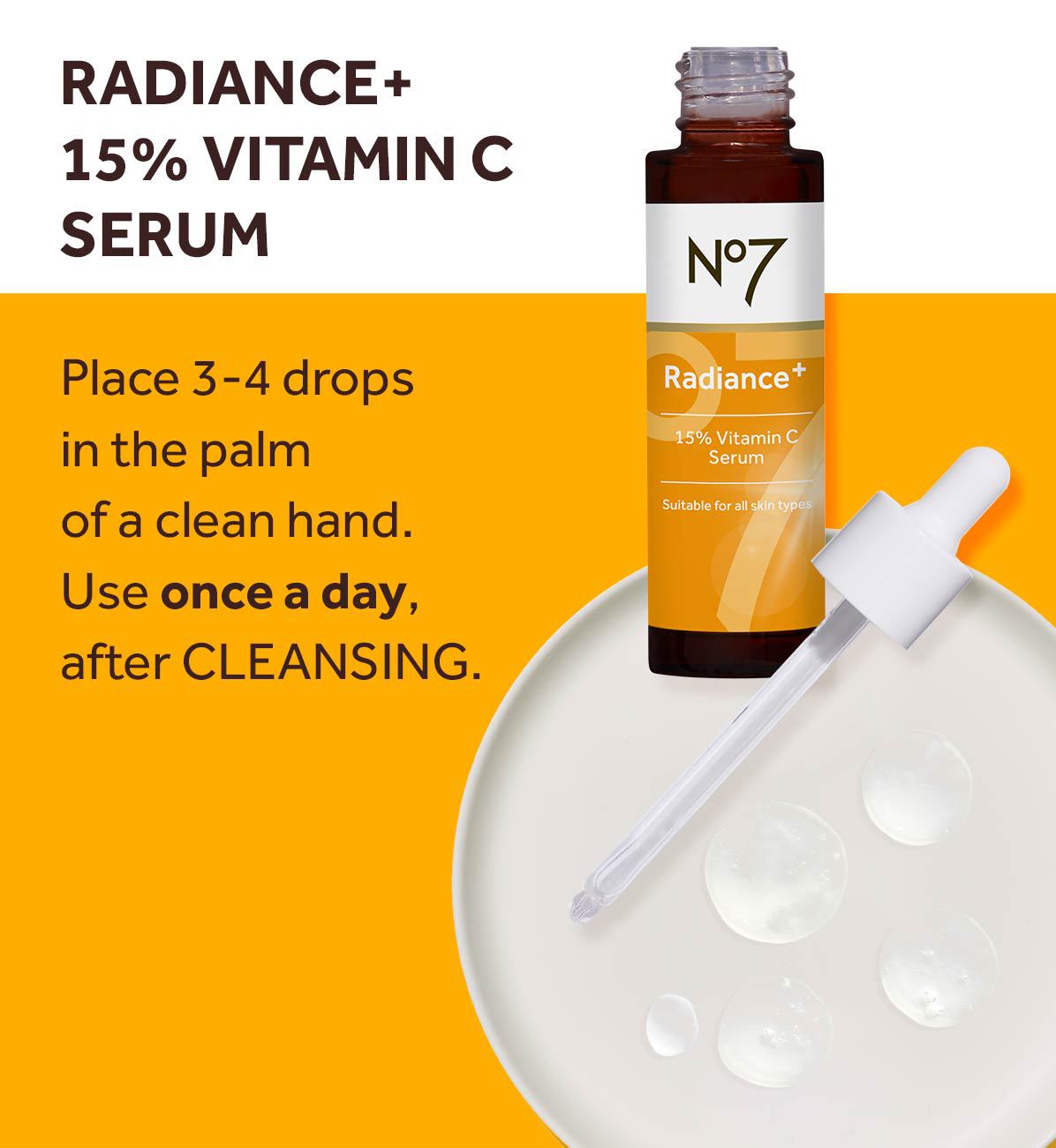 RADIANCE+ 15% VITAMIN C SERUM Place 3-4 drops in the palm of a clean hand. Use once a day, after CLEANSING. N°7 Radiance+ 15% Vitamin C Serum Suitable for all skin types.