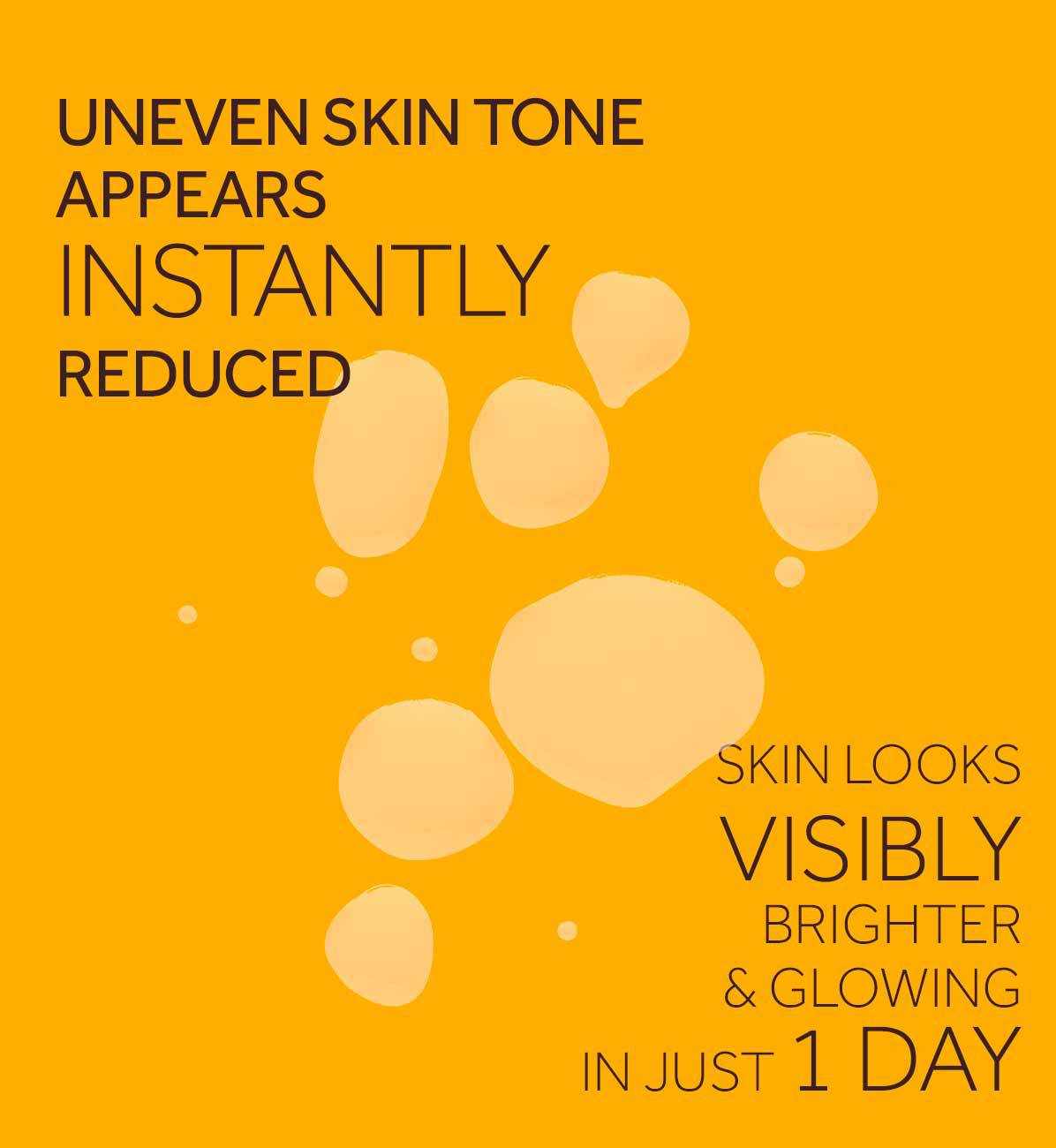 UNEVEN SKIN TONEAPPEARSINSTANTLYREDUCEDSKIN LOOKS VISIBLY BRIGHTER& GLOWINGIN JUST 1 DAY