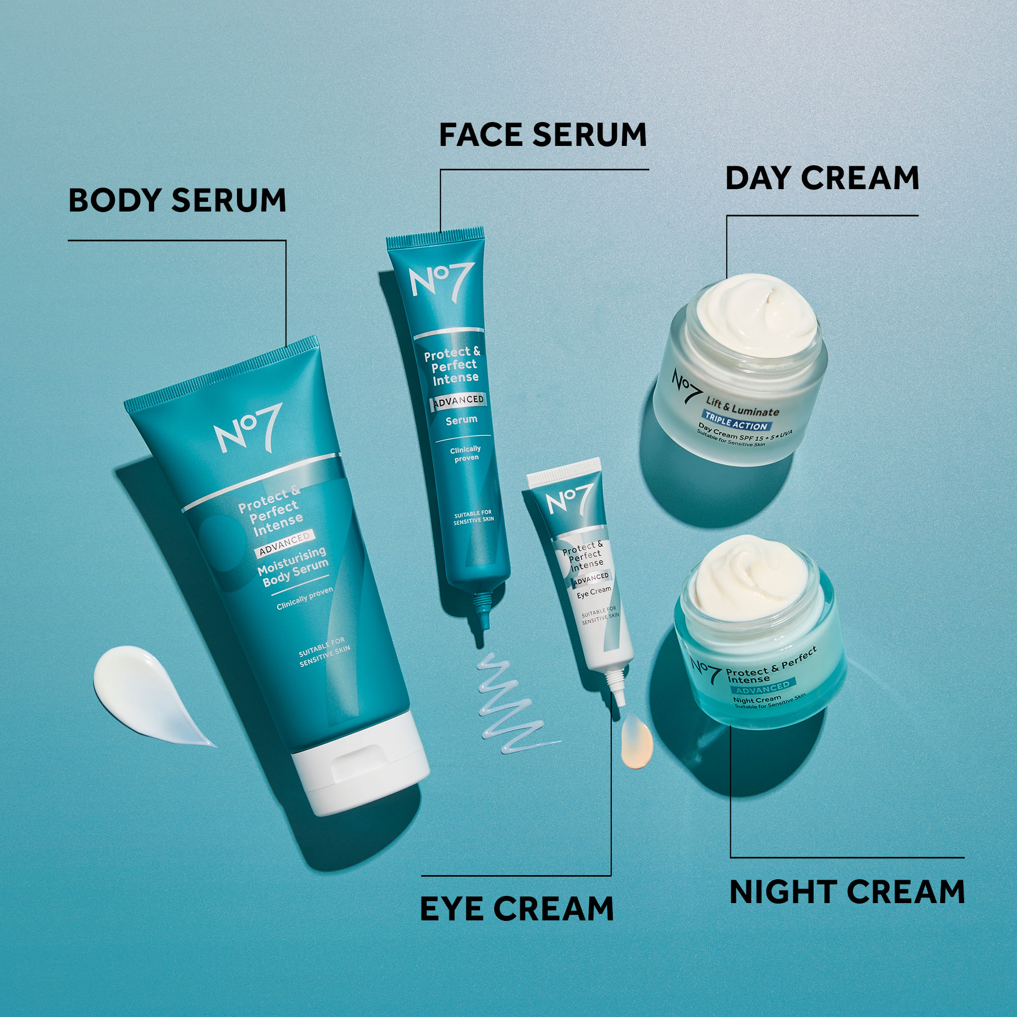 BODY SERUM FACE SERUM N°7 DAY CREAM N°7 Protect & Perfect Intense ADVANCED Serum Protect & Perfect Intense
              ADVANCED Moisturising Body Serum Clinically proven Clinically proven SUITABLE FOR SENSITIVE SKIN N°7 SUITABLE FOR SENSITIVE SKIN ww
              Protect & Perfect Intense ADVANCED Eye Cream SUITABLE FOR SENSITIVE SKIN EYE CREAM N°7 Lift & Luminate TRIPLE ACTION Day Cream SPF 15+5*UVA
              Suitable for Sensitive Skin N°7 Protect & Perfect Intense ADVANCED Night Cream Suitable for Sensitive e Skin NIGHT CREAM