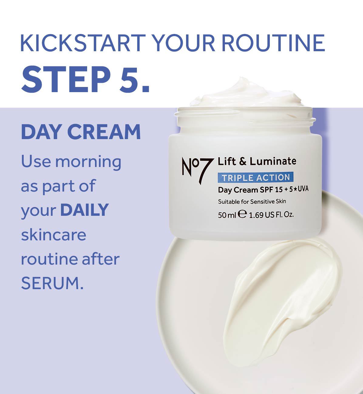 KICKSTART YOUR ROUTINE
                                  STEP 5.
                                  DAY CREAM
                                  Use morning as part of your DAILY skincare routine after
                                  SERUM.